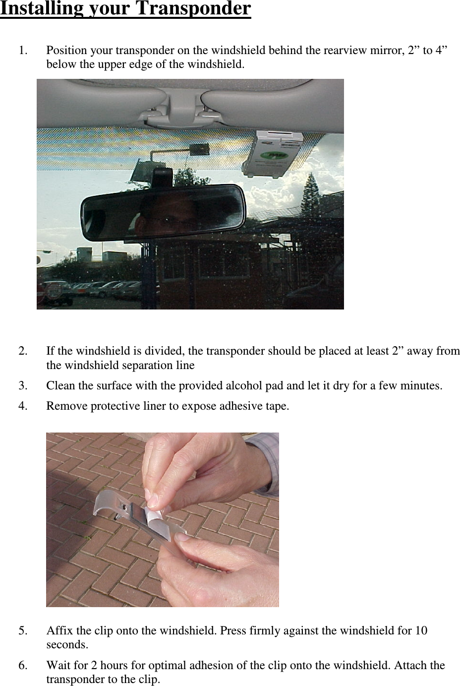 Installing your Transponder  1. Position your transponder on the windshield behind the rearview mirror, 2” to 4” below the upper edge of the windshield.              2. If the windshield is divided, the transponder should be placed at least 2” away from the windshield separation line 3. Clean the surface with the provided alcohol pad and let it dry for a few minutes. 4. Remove protective liner to expose adhesive tape.              5. Affix the clip onto the windshield. Press firmly against the windshield for 10 seconds. 6. Wait for 2 hours for optimal adhesion of the clip onto the windshield. Attach the transponder to the clip. 