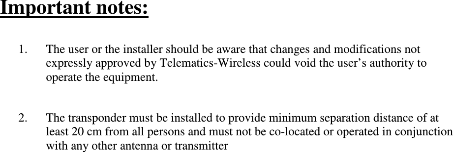 Important notes:  1. The user or the installer should be aware that changes and modifications not expressly approved by Telematics-Wireless could void the user’s authority to operate the equipment.   2. The transponder must be installed to provide minimum separation distance of at least 20 cm from all persons and must not be co-located or operated in conjunction with any other antenna or transmitter    