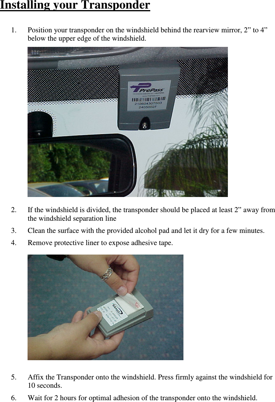 Installing your Transponder  1. Position your transponder on the windshield behind the rearview mirror, 2” to 4” below the upper edge of the windshield.              2. If the windshield is divided, the transponder should be placed at least 2” away from the windshield separation line 3. Clean the surface with the provided alcohol pad and let it dry for a few minutes. 4. Remove protective liner to expose adhesive tape.              5. Affix the Transponder onto the windshield. Press firmly against the windshield for 10 seconds. 6. Wait for 2 hours for optimal adhesion of the transponder onto the windshield. 