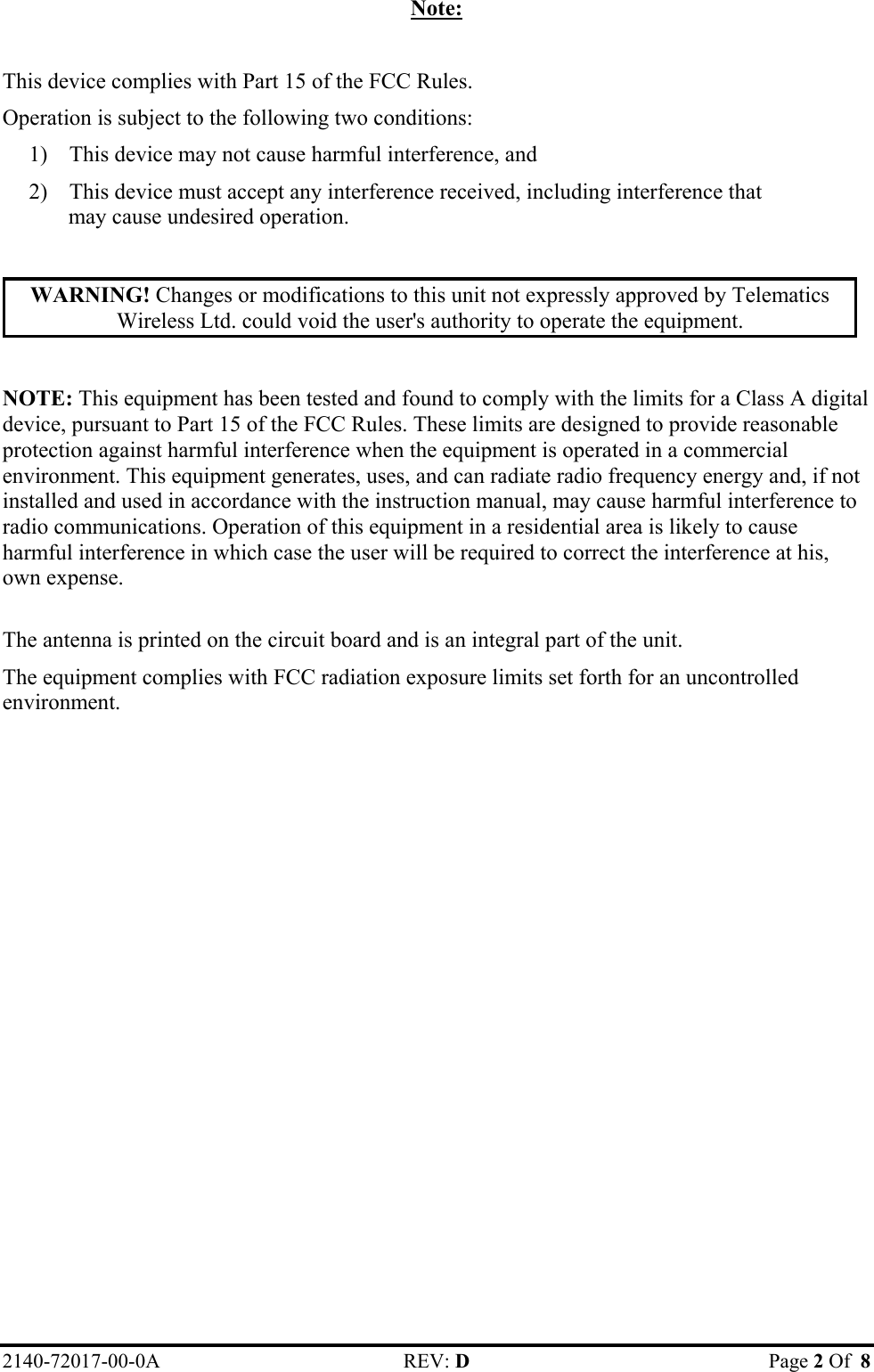 Note:  This device complies with Part 15 of the FCC Rules. Operation is subject to the following two conditions: 1)  This device may not cause harmful interference, and 2)  This device must accept any interference received, including interference that may cause undesired operation.  WARNING! Changes or modifications to this unit not expressly approved by Telematics Wireless Ltd. could void the user&apos;s authority to operate the equipment.  NOTE: This equipment has been tested and found to comply with the limits for a Class A digital device, pursuant to Part 15 of the FCC Rules. These limits are designed to provide reasonable protection against harmful interference when the equipment is operated in a commercial environment. This equipment generates, uses, and can radiate radio frequency energy and, if not installed and used in accordance with the instruction manual, may cause harmful interference to radio communications. Operation of this equipment in a residential area is likely to cause harmful interference in which case the user will be required to correct the interference at his, own expense.  The antenna is printed on the circuit board and is an integral part of the unit.  The equipment complies with FCC radiation exposure limits set forth for an uncontrolled environment. 2140-72017-00-0A REV: D  Page 2 Of  8  