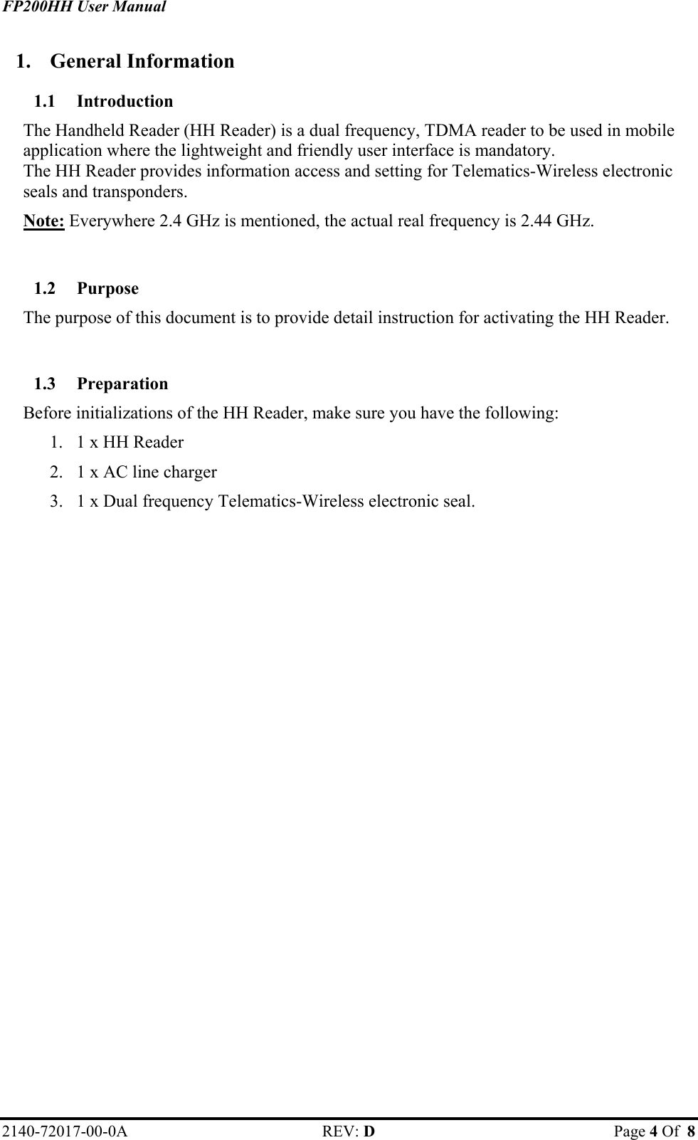 FP200HH User Manual 1. General Information 1.1 Introduction The Handheld Reader (HH Reader) is a dual frequency, TDMA reader to be used in mobile application where the lightweight and friendly user interface is mandatory. The HH Reader provides information access and setting for Telematics-Wireless electronic seals and transponders. Note: Everywhere 2.4 GHz is mentioned, the actual real frequency is 2.44 GHz.  1.2 Purpose The purpose of this document is to provide detail instruction for activating the HH Reader.  1.3 Preparation Before initializations of the HH Reader, make sure you have the following: 1.  1 x HH Reader 2.  1 x AC line charger 3.  1 x Dual frequency Telematics-Wireless electronic seal.   2140-72017-00-0A REV: D  Page 4 Of  8  