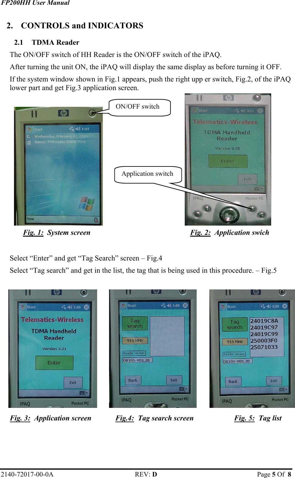 FP200HH User Manual 2.  CONTROLS and INDICATORS 2.1 TDMA Reader The ON/OFF switch of HH Reader is the ON/OFF switch of the iPAQ.  After turning the unit ON, the iPAQ will display the same display as before turning it OFF.  If the system window shown in Fig.1 appears, push the right upp er switch, Fig.2, of the iPAQ lower part and get Fig.3 application screen. ON/OFF switch Application switch             Fig. 1:  System screen  Fig. 2:  Application swich     Select “Enter” and get “Tag Search” screen – Fig.4 Select “Tag search” and get in the list, the tag that is being used in this procedure. – Fig.5            Fig. 3:  Application screen  Fig.4:  Tag search screen  Fig. 5:  Tag list   2140-72017-00-0A REV: D  Page 5 Of  8  