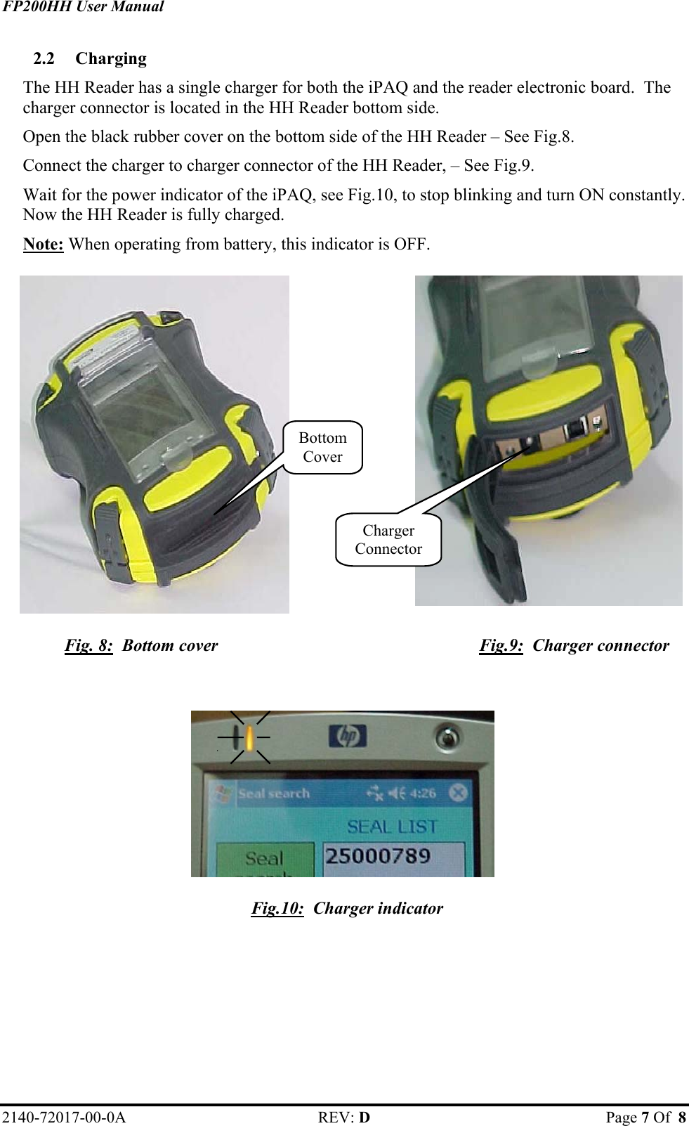 FP200HH User Manual 2.2  Charging   The HH Reader has a single charger for both the iPAQ and the reader electronic board.  The charger connector is located in the HH Reader bottom side.   Open the black rubber cover on the bottom side of the HH Reader – See Fig.8. Connect the charger to charger connector of the HH Reader, – See Fig.9. Wait for the power indicator of the iPAQ, see Fig.10, to stop blinking and turn ON constantly. Now the HH Reader is fully charged.  Note: When operating from battery, this indicator is OFF.  `                Charger ConnectorBottom Cover Fig. 8:  Bottom cover  Fig.9:  Charger connector              Fig.10:  Charger indicator      2140-72017-00-0A REV: D  Page 7 Of  8  