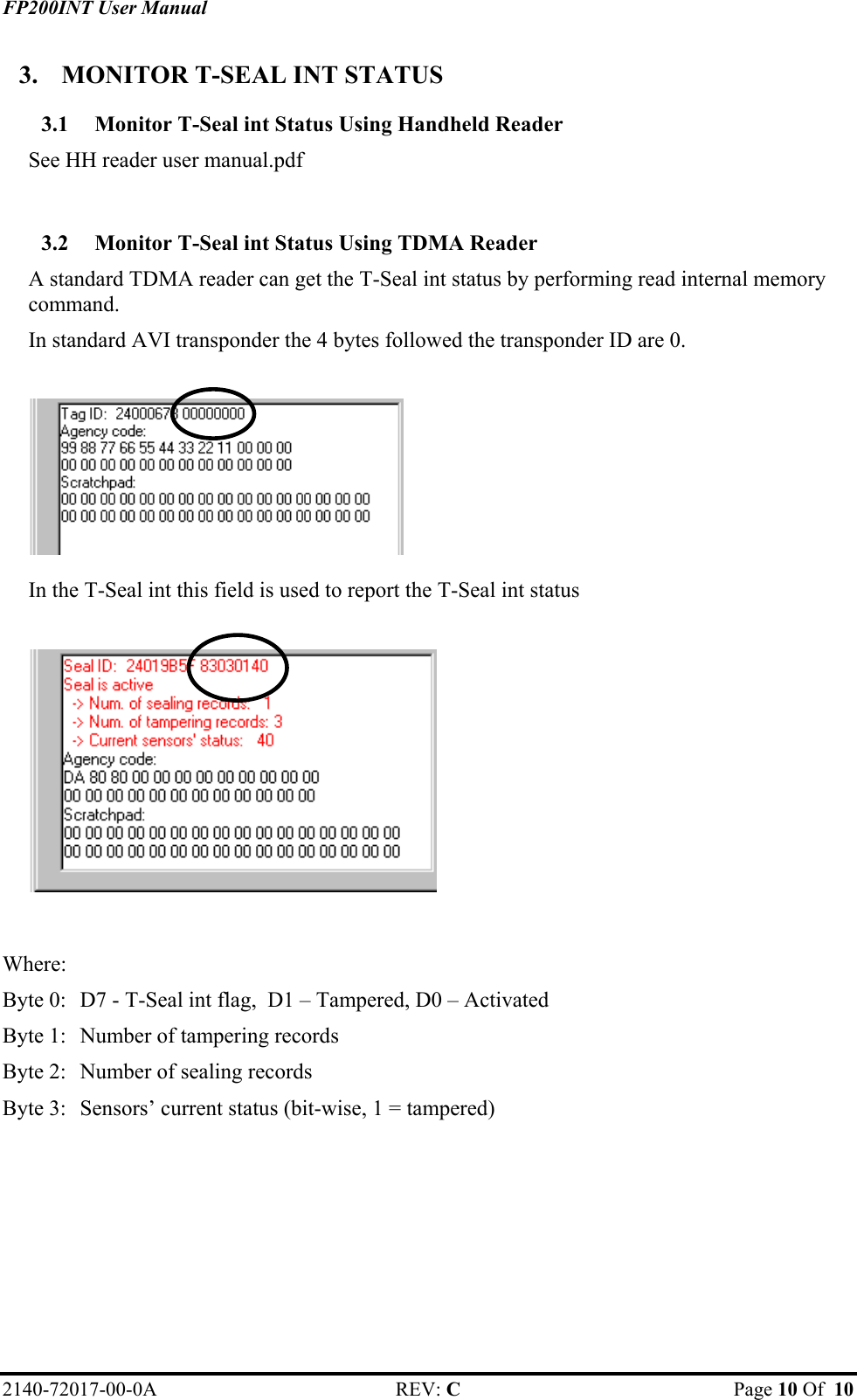 FP200INT User Manual 2140-72017-00-0A REV: C  Page 10 Of  10  3.  MONITOR T-SEAL INT STATUS 3.1  Monitor T-Seal int Status Using Handheld Reader See HH reader user manual.pdf  3.2  Monitor T-Seal int Status Using TDMA Reader A standard TDMA reader can get the T-Seal int status by performing read internal memory command. In standard AVI transponder the 4 bytes followed the transponder ID are 0.    In the T-Seal int this field is used to report the T-Seal int status     Where: Byte 0:  D7 - T-Seal int flag,  D1 – Tampered, D0 – Activated  Byte 1:   Number of tampering records Byte 2:  Number of sealing records Byte 3:  Sensors’ current status (bit-wise, 1 = tampered)   