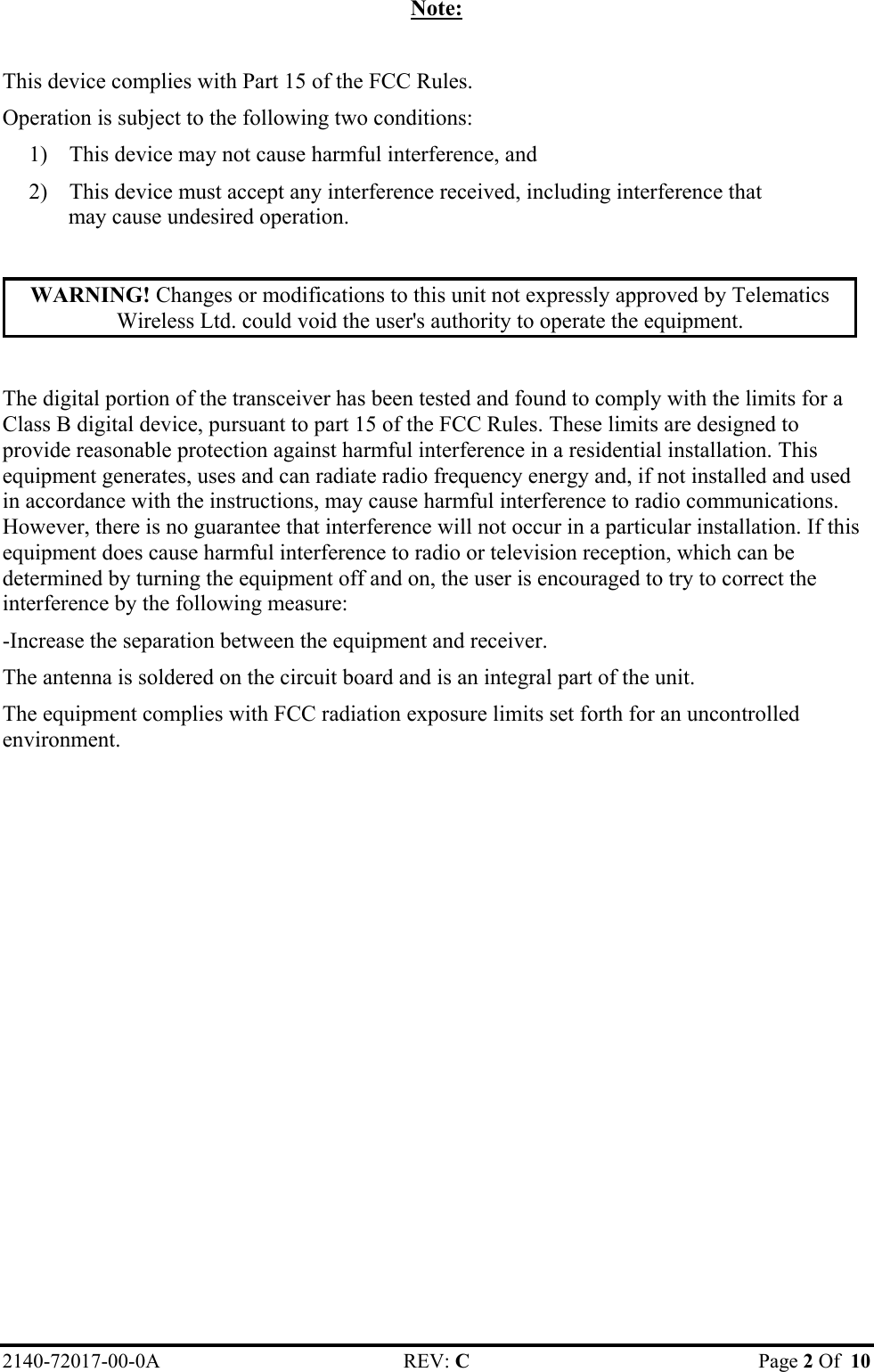 Note:  This device complies with Part 15 of the FCC Rules. Operation is subject to the following two conditions: 1)  This device may not cause harmful interference, and 2)  This device must accept any interference received, including interference that may cause undesired operation.  WARNING! Changes or modifications to this unit not expressly approved by Telematics Wireless Ltd. could void the user&apos;s authority to operate the equipment.  The digital portion of the transceiver has been tested and found to comply with the limits for a Class B digital device, pursuant to part 15 of the FCC Rules. These limits are designed to provide reasonable protection against harmful interference in a residential installation. This equipment generates, uses and can radiate radio frequency energy and, if not installed and used in accordance with the instructions, may cause harmful interference to radio communications. However, there is no guarantee that interference will not occur in a particular installation. If this equipment does cause harmful interference to radio or television reception, which can be determined by turning the equipment off and on, the user is encouraged to try to correct the interference by the following measure: -Increase the separation between the equipment and receiver. The antenna is soldered on the circuit board and is an integral part of the unit.  The equipment complies with FCC radiation exposure limits set forth for an uncontrolled environment.2140-72017-00-0A REV: C  Page 2 Of  10  