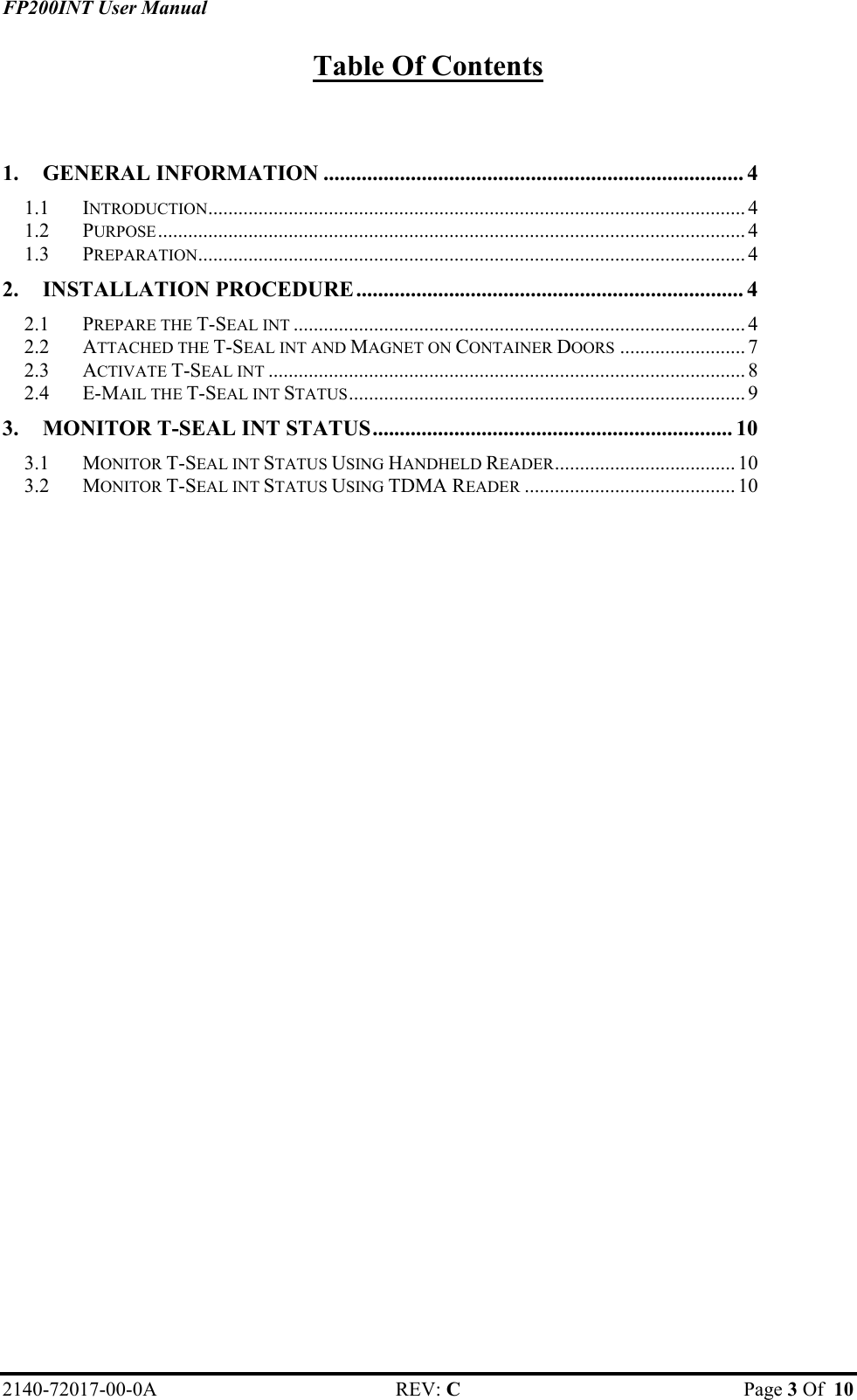 FP200INT User Manual Table Of Contents  1. GENERAL INFORMATION ............................................................................. 4 1.1 INTRODUCTION........................................................................................................... 4 1.2 PURPOSE..................................................................................................................... 4 1.3 PREPARATION............................................................................................................. 4 2. INSTALLATION PROCEDURE....................................................................... 4 2.1 PREPARE THE T-SEAL INT .......................................................................................... 4 2.2 ATTACHED THE T-SEAL INT AND MAGNET ON CONTAINER DOORS ......................... 7 2.3 ACTIVATE T-SEAL INT ............................................................................................... 8 2.4 E-MAIL THE T-SEAL INT STATUS............................................................................... 9 3. MONITOR T-SEAL INT STATUS.................................................................. 10 3.1 MONITOR T-SEAL INT STATUS USING HANDHELD READER.................................... 10 3.2 MONITOR T-SEAL INT STATUS USING TDMA READER .......................................... 10  2140-72017-00-0A REV: C  Page 3 Of  10  