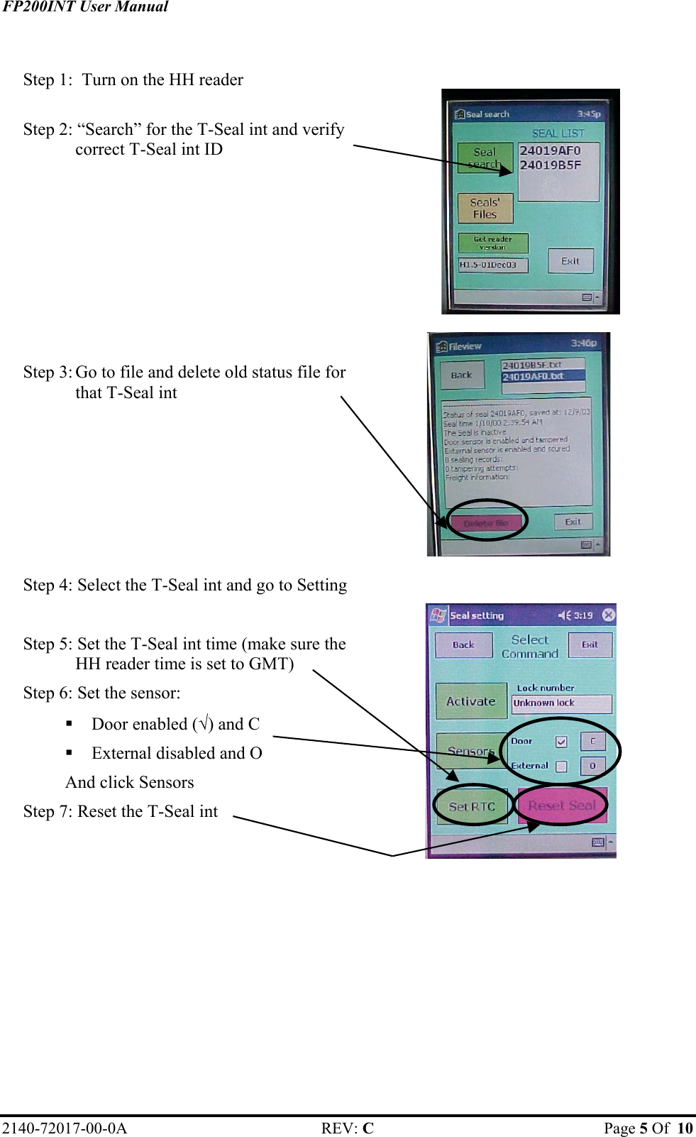 FP200INT User Manual  Step 1:  Turn on the HH reader    Step 2: “Search” for the T-Seal int and verify correct T-Seal int ID   Step 3: Go to file and delete old status file for that T-Seal int  Step 4: Select the T-Seal int and go to Setting    Step 5: Set the T-Seal int time (make sure the HH reader time is set to GMT) Step 6: Set the sensor:  Door enabled (√) and C  External disabled and O And click Sensors Step 7: Reset the T-Seal int       2140-72017-00-0A REV: C  Page 5 Of  10  