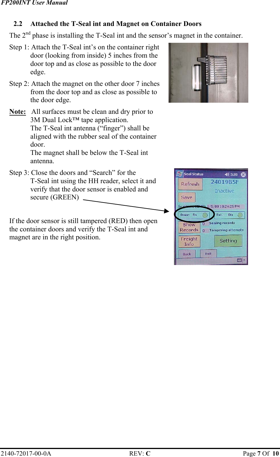 FP200INT User Manual 2.2  Attached the T-Seal int and Magnet on Container Doors The 2nd phase is installing the T-Seal int and the sensor’s magnet in the container. Step 1: Attach the T-Seal int’s on the container right door (looking from inside) 5 inches from the door top and as close as possible to the door edge.  Step 2: Attach the magnet on the other door 7 inches from the door top and as close as possible to the door edge. Note:   All surfaces must be clean and dry prior to  3M Dual Lock™ tape application.  The T-Seal int antenna (“finger”) shall be aligned with the rubber seal of the container door. The magnet shall be below the T-Seal int antenna.   Step 3: Close the doors and “Search” for the  T-Seal int using the HH reader, select it and verify that the door sensor is enabled and secure (GREEN)  If the door sensor is still tampered (RED) then open the container doors and verify the T-Seal int and magnet are in the right position.    2140-72017-00-0A REV: C  Page 7 Of  10  