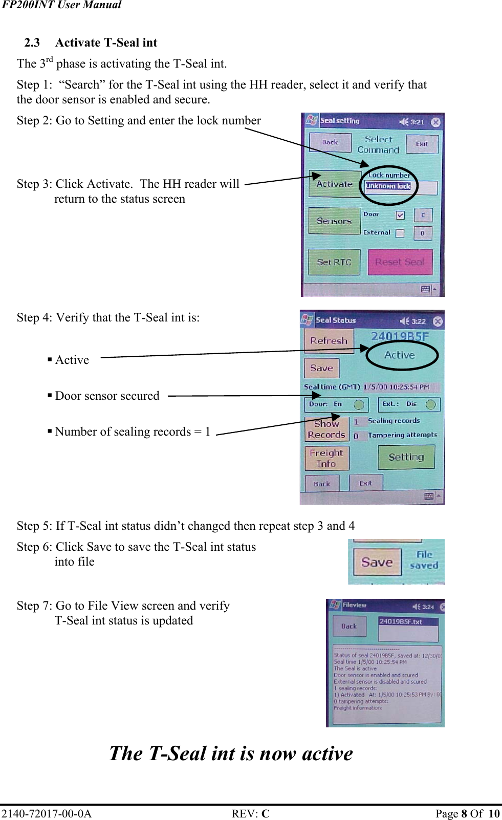 FP200INT User Manual 2.3  Activate T-Seal int The 3rd phase is activating the T-Seal int. Step 1:  “Search” for the T-Seal int using the HH reader, select it and verify that the door sensor is enabled and secure. Step 2: Go to Setting and enter the lock number   Step 3: Click Activate.  The HH reader will return to the status screen    Step 4: Verify that the T-Seal int is:   Active   Door sensor secured   Number of sealing records = 1     Step 5: If T-Seal int status didn’t changed then repeat step 3 and 4 Step 6: Click Save to save the T-Seal int status into file    Step 7: Go to File View screen and verify  T-Seal int status is updated    The T-Seal int is now active 2140-72017-00-0A REV: C  Page 8 Of  10  