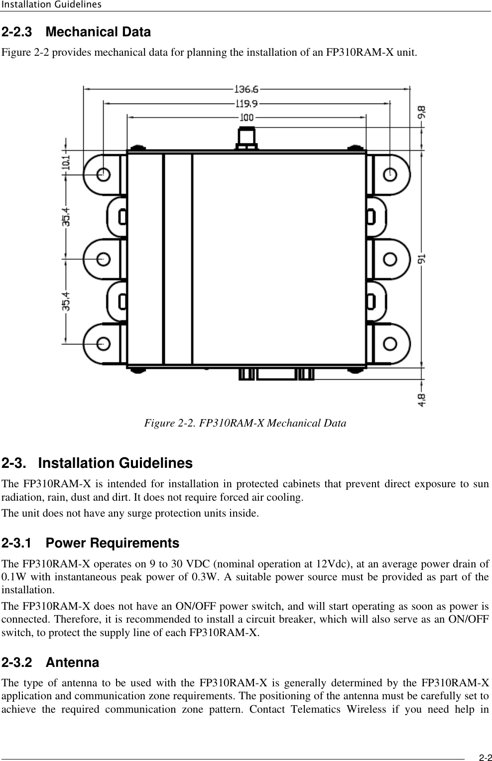 Installation Guidelines     2-2   2-2.3  Mechanical Data Figure ‎2-2 provides mechanical data for planning the installation of an FP310RAM-X unit.  Figure ‎2-2. FP310RAM-X Mechanical Data 2-3.  Installation Guidelines The FP310RAM-X is intended for installation in protected cabinets that prevent direct exposure to sun radiation, rain, dust and dirt. It does not require forced air cooling. The unit does not have any surge protection units inside. 2-3.1  Power Requirements The FP310RAM-X operates on 9 to 30 VDC (nominal operation at 12Vdc), at an average power drain of 0.1W with instantaneous peak power of 0.3W. A suitable power source must be provided as part of the installation.  The FP310RAM-X does not have an ON/OFF power switch, and will start operating as soon as power is connected. Therefore, it is recommended to install a circuit breaker, which will also serve as an ON/OFF switch, to protect the supply line of each FP310RAM-X. 2-3.2  Antenna The type of  antenna  to  be used  with  the  FP310RAM-X  is generally  determined by the  FP310RAM-X application and communication zone requirements. The positioning of the antenna must be carefully set to achieve  the  required  communication  zone  pattern.  Contact  Telematics  Wireless  if  you  need  help  in 
