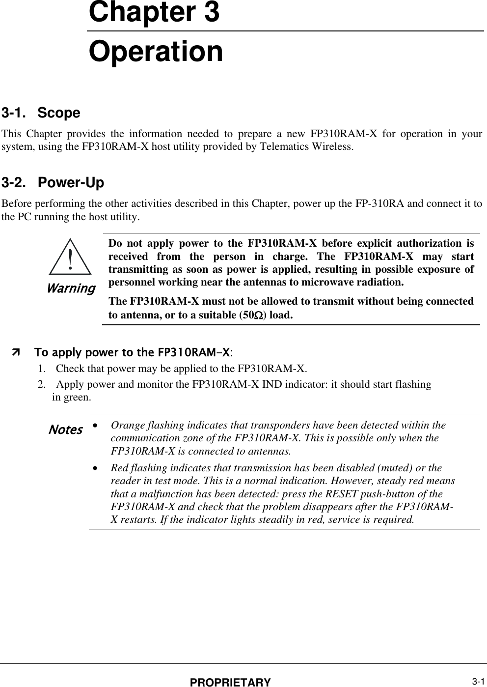  PROPRIETARY 3-1       Chapter ‎3 Operation 3-1.  Scope This  Chapter  provides  the  information  needed  to  prepare  a  new  FP310RAM-X  for  operation  in  your system, using the FP310RAM-X host utility provided by Telematics Wireless. 3-2.  Power-Up Before performing the other activities described in this Chapter, power up the FP-310RA and connect it to the PC running the host utility.  Warning Do  not  apply  power  to  the  FP310RAM-X  before  explicit  authorization  is received  from  the  person  in  charge.  The  FP310RAM-X  may  start transmitting as soon as power is applied, resulting in possible exposure of personnel working near the antennas to microwave radiation.  The FP310RAM-X must not be allowed to transmit without being connected to antenna, or to a suitable (50) load.   To apply power to the FP310RAM-X: 1. Check that power may be applied to the FP310RAM-X.  2. Apply power and monitor the FP310RAM-X IND indicator: it should start flashing in green.  Notes  Orange flashing indicates that transponders have been detected within the communication zone of the FP310RAM-X. This is possible only when the FP310RAM-X is connected to antennas.  Red flashing indicates that transmission has been disabled (muted) or the reader in test mode. This is a normal indication. However, steady red means that a malfunction has been detected: press the RESET push-button of the FP310RAM-X and check that the problem disappears after the FP310RAM-X restarts. If the indicator lights steadily in red, service is required.   