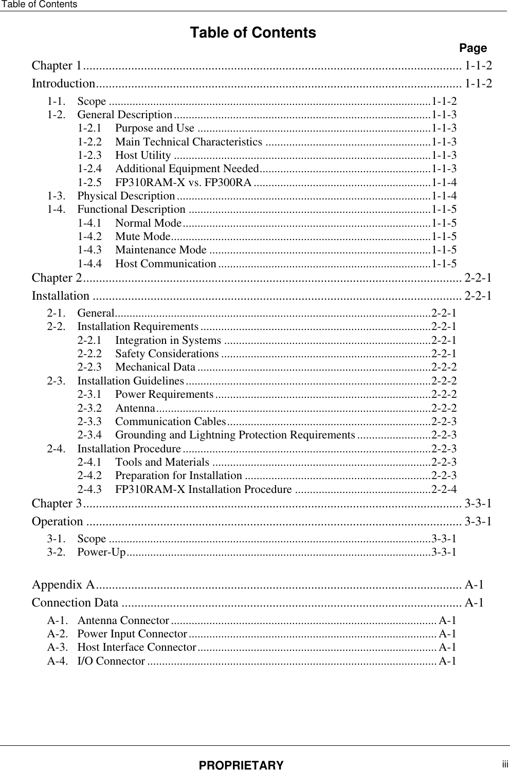 Table of Contents PROPRIETARY  iii   Table of Contents  Page Chapter ‎1 ...................................................................................................................... 1-1-2 Introduction .................................................................................................................. 1-1-2 1-1. Scope ............................................................................................................. 1-1-2 1-2. General Description ....................................................................................... 1-1-3 1-2.1 Purpose and Use ............................................................................... 1-1-3 1-2.2 Main Technical Characteristics ........................................................ 1-1-3 1-2.3 Host Utility ....................................................................................... 1-1-3 1-2.4 Additional Equipment Needed .......................................................... 1-1-3 1-2.5 FP310RAM-X vs. FP300RA ............................................................ 1-1-4 1-3. Physical Description ...................................................................................... 1-1-4 1-4. Functional Description .................................................................................. 1-1-5 1-4.1 Normal Mode .................................................................................... 1-1-5 1-4.2 Mute Mode ........................................................................................ 1-1-5 1-4.3 Maintenance Mode ........................................................................... 1-1-5 1-4.4 Host Communication ........................................................................ 1-1-5 Chapter ‎2 ...................................................................................................................... 2-2-1 Installation ................................................................................................................... 2-2-1 2-1. General........................................................................................................... 2-2-1 2-2. Installation Requirements .............................................................................. 2-2-1 2-2.1 Integration in Systems ...................................................................... 2-2-1 2-2.2 Safety Considerations ....................................................................... 2-2-1 2-2.3 Mechanical Data ............................................................................... 2-2-2 2-3. Installation Guidelines ................................................................................... 2-2-2 2-3.1 Power Requirements ......................................................................... 2-2-2 2-3.2 Antenna ............................................................................................. 2-2-2 2-3.3 Communication Cables ..................................................................... 2-2-3 2-3.4 Grounding and Lightning Protection Requirements ......................... 2-2-3 2-4. Installation Procedure .................................................................................... 2-2-3 2-4.1 Tools and Materials .......................................................................... 2-2-3 2-4.2 Preparation for Installation ............................................................... 2-2-3 2-4.3 FP310RAM-X Installation Procedure .............................................. 2-2-4 Chapter ‎3 ...................................................................................................................... 3-3-1 Operation ..................................................................................................................... 3-3-1 3-1. Scope ............................................................................................................. 3-3-1 3-2. Power-Up ....................................................................................................... 3-3-1  Appendix ‎A .................................................................................................................. A-1 Connection Data .......................................................................................................... A-1 A-1. Antenna Connector .......................................................................................... A-1 A-2. Power Input Connector .................................................................................... A-1 A-3. Host Interface Connector ................................................................................. A-1 A-4. I/O Connector .................................................................................................. A-1     