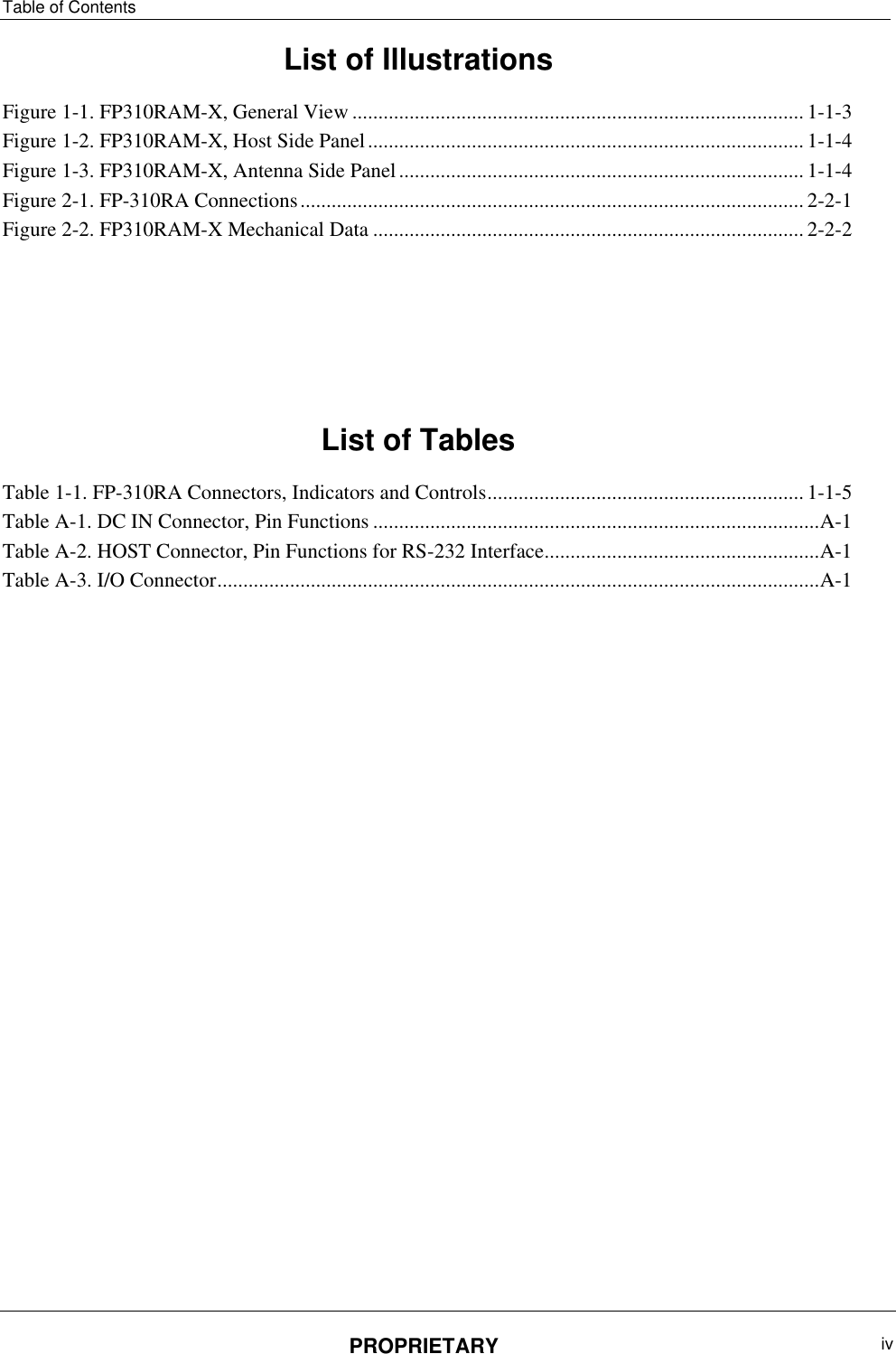 Table of Contents PROPRIETARY  iv   List of Illustrations Figure ‎1-1. FP310RAM-X, General View ....................................................................................... 1-1-3 Figure ‎1-2. FP310RAM-X, Host Side Panel .................................................................................... 1-1-4 Figure ‎1-3. FP310RAM-X, Antenna Side Panel .............................................................................. 1-1-4 Figure ‎2-1. FP-310RA Connections ................................................................................................. 2-2-1 Figure ‎2-2. FP310RAM-X Mechanical Data ................................................................................... 2-2-2      List of Tables Table ‎1-1. FP-310RA Connectors, Indicators and Controls ............................................................. 1-1-5 Table ‎A-1. DC IN Connector, Pin Functions ...................................................................................... A-1 Table ‎A-2. HOST Connector, Pin Functions for RS-232 Interface ..................................................... A-1 Table ‎A-3. I/O Connector .................................................................................................................... A-1  
