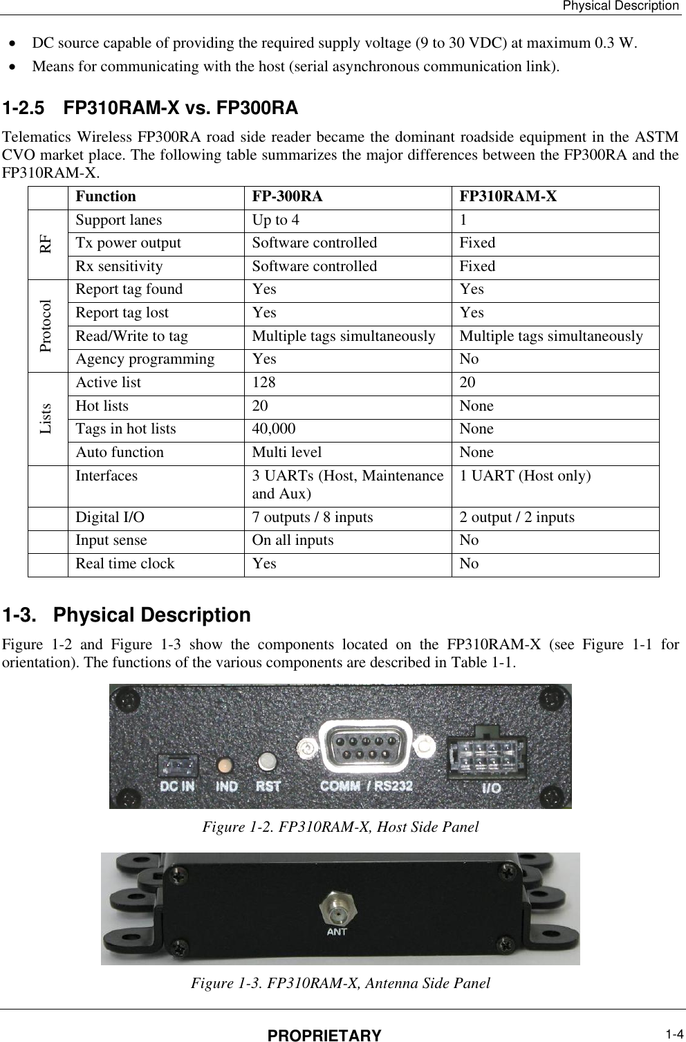 Physical Description PROPRIETARY  1-4   DC source capable of providing the required supply voltage (9 to 30 VDC) at maximum 0.3 W.  Means for communicating with the host (serial asynchronous communication link). 1-2.5  FP310RAM-X vs. FP300RA Telematics Wireless FP300RA road side reader became the dominant roadside equipment in the ASTM CVO market place. The following table summarizes the major differences between the FP300RA and the FP310RAM-X.  Function FP-300RA FP310RAM-X RF Support lanes Up to 4 1 Tx power output Software controlled Fixed Rx sensitivity Software controlled Fixed Protocol Report tag found Yes Yes Report tag lost Yes Yes Read/Write to tag Multiple tags simultaneously Multiple tags simultaneously Agency programming Yes No Lists Active list 128 20 Hot lists 20 None Tags in hot lists 40,000 None Auto function Multi level None  Interfaces 3 UARTs (Host, Maintenance and Aux) 1 UART (Host only)  Digital I/O 7 outputs / 8 inputs 2 output / 2 inputs  Input sense On all inputs No  Real time clock Yes No 1-3.  Physical Description Figure  ‎1-2  and  Figure  ‎1-3  show  the  components  located  on  the  FP310RAM-X  (see  Figure  ‎1-1  for orientation). The functions of the various components are described in Table ‎1-1.  Figure ‎1-2. FP310RAM-X, Host Side Panel  Figure ‎1-3. FP310RAM-X, Antenna Side Panel 