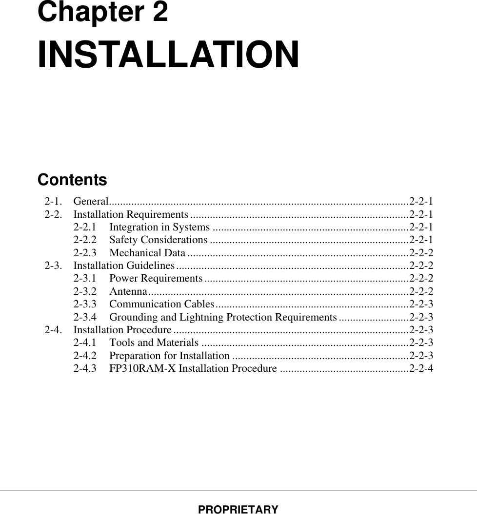 PROPRIETARY         Chapter 2 INSTALLATION      Contents 2-1. General........................................................................................................... 2-2-1 2-2. Installation Requirements .............................................................................. 2-2-1 2-2.1 Integration in Systems ...................................................................... 2-2-1 2-2.2 Safety Considerations ....................................................................... 2-2-1 2-2.3 Mechanical Data ............................................................................... 2-2-2 2-3. Installation Guidelines ................................................................................... 2-2-2 2-3.1 Power Requirements ......................................................................... 2-2-2 2-3.2 Antenna ............................................................................................. 2-2-2 2-3.3 Communication Cables ..................................................................... 2-2-3 2-3.4 Grounding and Lightning Protection Requirements ......................... 2-2-3 2-4. Installation Procedure .................................................................................... 2-2-3 2-4.1 Tools and Materials .......................................................................... 2-2-3 2-4.2 Preparation for Installation ............................................................... 2-2-3 2-4.3 FP310RAM-X Installation Procedure .............................................. 2-2-4   