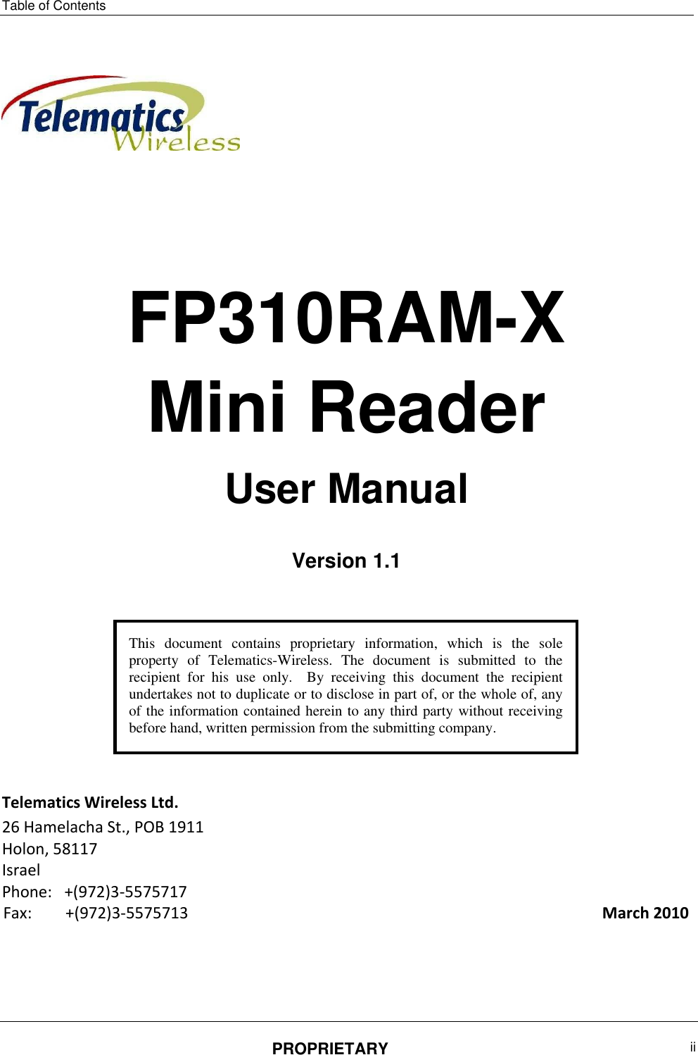 Table of Contents PROPRIETARY  ii        FP310RAM-X  Mini Reader User Manual  Version 1.1        Telematics Wireless Ltd. 26 Hamelacha St., POB 1911  Holon, 58117  Israel  Phone:  +(972)3-5575717 Fax:   +(972)3-5575713    March 2010       This  document  contains  proprietary  information,  which  is  the  sole property  of  Telematics-Wireless.  The  document  is  submitted  to  the recipient  for  his  use  only.    By  receiving  this  document  the  recipient undertakes not to duplicate or to disclose in part of, or the whole of, any of the information contained herein to any third party without receiving before hand, written permission from the submitting company.      