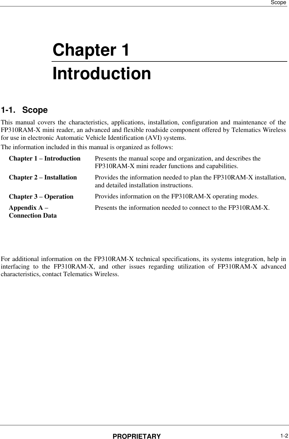 Scope PROPRIETARY  1-2    Chapter ‎1 Introduction 1-1.  Scope This  manual  covers  the  characteristics,  applications,  installation,  configuration  and  maintenance  of  the FP310RAM-X mini reader, an advanced and flexible roadside component offered by Telematics Wireless for use in electronic Automatic Vehicle Identification (AVI) systems.  The information included in this manual is organized as follows: Presents the manual scope and organization, and describes the FP310RAM-X mini reader functions and capabilities.  Chapter 1 – Introduction Provides the information needed to plan the FP310RAM-X installation, and detailed installation instructions. Chapter 2 – Installation  Provides information on the FP310RAM-X operating modes. Chapter 3 – Operation  Presents the information needed to connect to the FP310RAM-X. Appendix A –  Connection Data      For additional information on the FP310RAM-X technical specifications, its systems integration, help in interfacing  to  the  FP310RAM-X,  and  other  issues  regarding  utilization  of  FP310RAM-X  advanced characteristics, contact Telematics Wireless. 