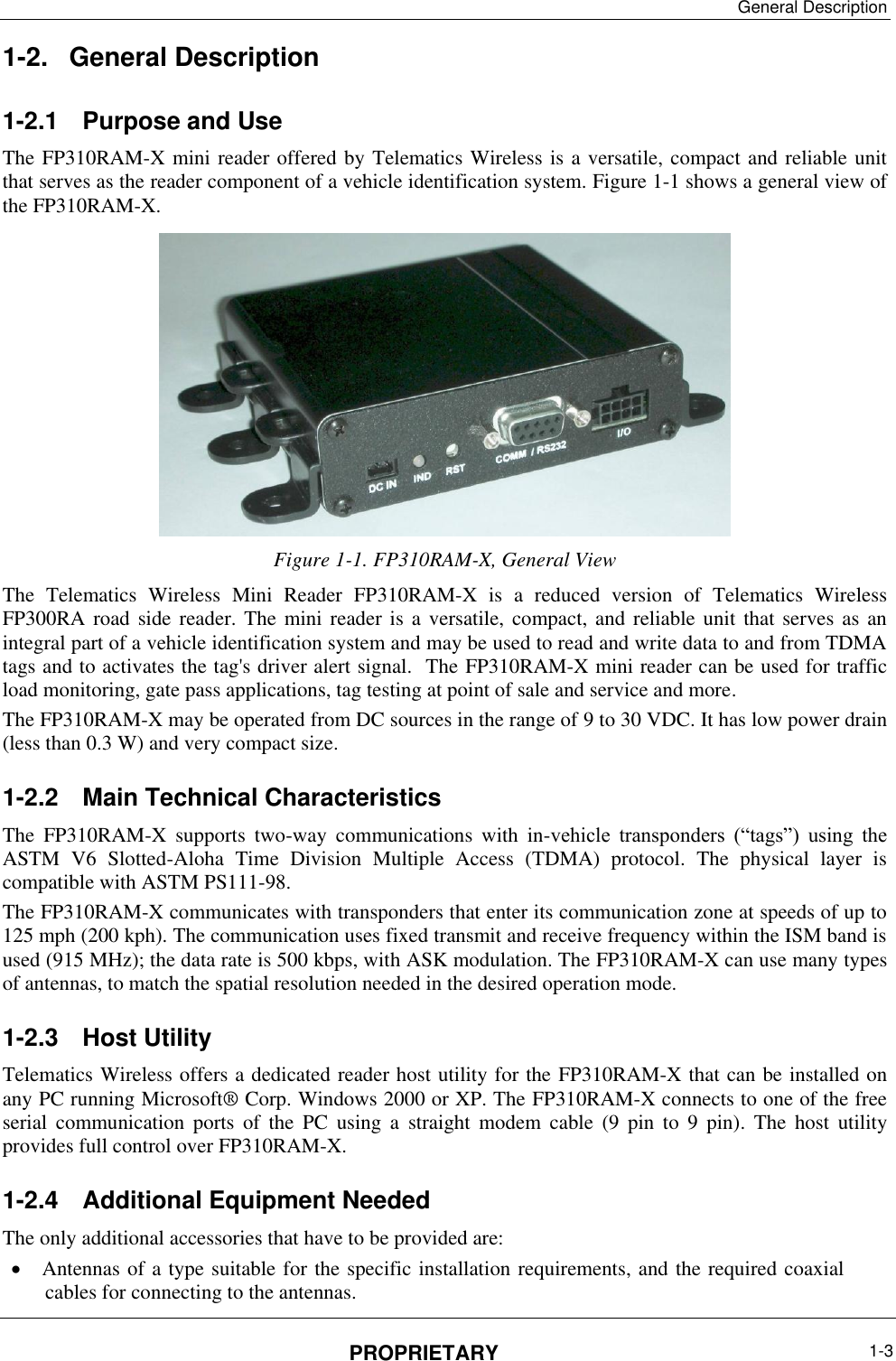 General Description PROPRIETARY  1-3  1-2.  General Description 1-2.1  Purpose and Use  The FP310RAM-X mini reader offered by Telematics Wireless is a versatile, compact and reliable unit that serves as the reader component of a vehicle identification system. Figure ‎1-1 shows a general view of the FP310RAM-X.  Figure ‎1-1. FP310RAM-X, General View The  Telematics  Wireless  Mini  Reader  FP310RAM-X  is  a  reduced  version  of  Telematics  Wireless FP300RA road  side reader.  The mini reader is a  versatile, compact, and reliable unit that serves as  an integral part of a vehicle identification system and may be used to read and write data to and from TDMA tags and to activates the tag&apos;s driver alert signal.  The FP310RAM-X mini reader can be used for traffic load monitoring, gate pass applications, tag testing at point of sale and service and more.  The FP310RAM-X may be operated from DC sources in the range of 9 to 30 VDC. It has low power drain (less than 0.3 W) and very compact size. 1-2.2  Main Technical Characteristics The  FP310RAM-X  supports  two-way  communications  with  in-vehicle  transponders  (“tags”)  using  the ASTM  V6  Slotted-Aloha  Time  Division  Multiple  Access  (TDMA)  protocol.  The  physical  layer  is compatible with ASTM PS111-98. The FP310RAM-X communicates with transponders that enter its communication zone at speeds of up to 125 mph (200 kph). The communication uses fixed transmit and receive frequency within the ISM band is used (915 MHz); the data rate is 500 kbps, with ASK modulation. The FP310RAM-X can use many types of antennas, to match the spatial resolution needed in the desired operation mode. 1-2.3  Host Utility Telematics Wireless offers a dedicated reader host utility for the FP310RAM-X that can be installed on any PC running Microsoft® Corp. Windows 2000 or XP. The FP310RAM-X connects to one of the free serial  communication  ports  of  the  PC  using  a  straight  modem  cable  (9  pin  to  9  pin).  The  host  utility provides full control over FP310RAM-X. 1-2.4  Additional Equipment Needed The only additional accessories that have to be provided are:  Antennas of a type suitable for the specific installation requirements, and the required coaxial cables for connecting to the antennas. 