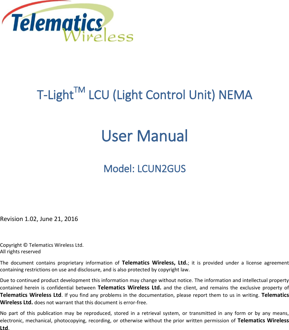  T-LightTM LCU (Light Control Unit) NEMA User Manual Model: LCUN2GUS  Revision 1.02, June 21, 2016 Copyright © Telematics Wireless Ltd. All rights reserved The  document  contains  proprietary  information  of  Telematics  Wireless,  Ltd.;  it  is  provided  under  a  license  agreement containing restrictions on use and disclosure, and is also protected by copyright law. Due to continued product development this information may change without notice. The information and intellectual property contained  herein  is  confidential  between  Telematics  Wireless  Ltd.  and  the  client,  and  remains  the  exclusive  property  of Telematics Wireless Ltd.  If  you find any  problems  in the documentation,  please report them to us in writing.  Telematics Wireless Ltd. does not warrant that this document is error-free. No  part  of  this  publication  may  be  reproduced,  stored  in  a  retrieval  system,  or  transmitted  in  any  form  or  by  any  means, electronic, mechanical, photocopying, recording, or otherwise without the prior written permission  of  Telematics Wireless Ltd.   