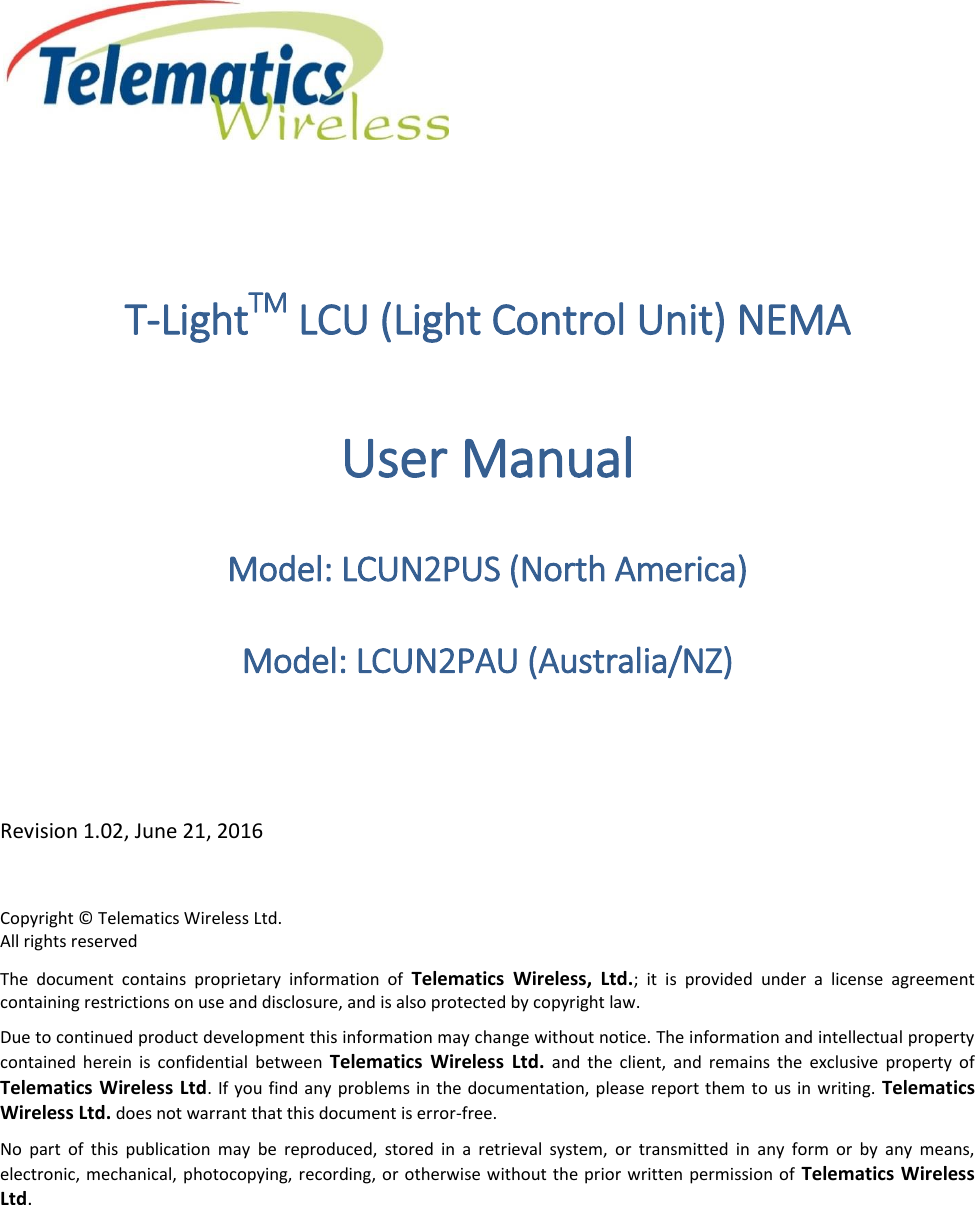  T-LightTM LCU (Light Control Unit) NEMA User Manual Model: LCUN2PUS (North America) Model: LCUN2PAU (Australia/NZ)  Revision 1.02, June 21, 2016 Copyright © Telematics Wireless Ltd. All rights reserved The  document  contains  proprietary  information  of  Telematics  Wireless,  Ltd.;  it  is  provided  under  a  license  agreement containing restrictions on use and disclosure, and is also protected by copyright law. Due to continued product development this information may change without notice. The information and intellectual property contained  herein  is  confidential  between  Telematics  Wireless  Ltd.  and  the  client,  and  remains  the  exclusive  property  of Telematics Wireless Ltd. If  you find any problems in the documentation, please report them  to us in writing.  Telematics Wireless Ltd. does not warrant that this document is error-free. No  part  of  this  publication  may  be  reproduced,  stored  in  a  retrieval  system,  or  transmitted  in  any  form  or  by  any  means, electronic, mechanical, photocopying, recording, or otherwise without the prior written permission  of  Telematics Wireless Ltd.   