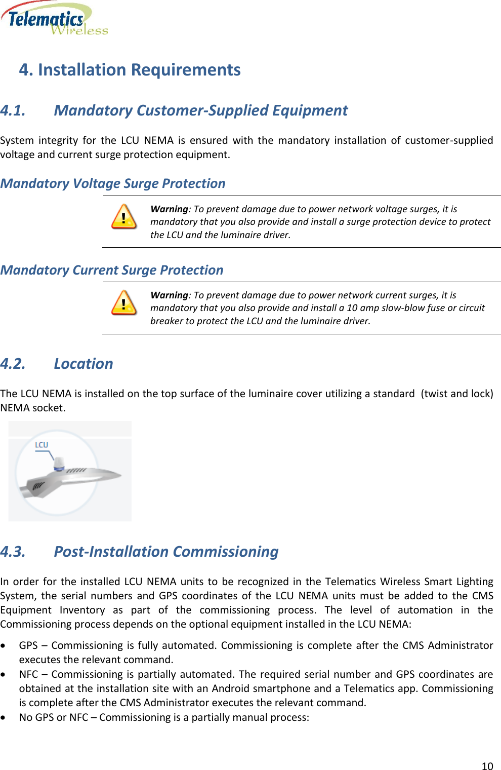      10  4. Installation Requirements 4.1. Mandatory Customer-Supplied Equipment  System  integrity  for  the  LCU  NEMA  is  ensured  with  the  mandatory  installation  of  customer-supplied voltage and current surge protection equipment. Mandatory Voltage Surge Protection  Warning: To prevent damage due to power network voltage surges, it is mandatory that you also provide and install a surge protection device to protect the LCU and the luminaire driver. Mandatory Current Surge Protection  Warning: To prevent damage due to power network current surges, it is mandatory that you also provide and install a 10 amp slow-blow fuse or circuit breaker to protect the LCU and the luminaire driver. 4.2. Location The LCU NEMA is installed on the top surface of the luminaire cover utilizing a standard  (twist and lock) NEMA socket.  4.3. Post-Installation Commissioning In order for  the  installed  LCU  NEMA  units  to be recognized in  the  Telematics Wireless Smart Lighting System,  the  serial  numbers  and  GPS  coordinates  of  the  LCU  NEMA  units  must  be  added  to  the  CMS Equipment  Inventory  as  part  of  the  commissioning  process.  The  level  of  automation  in  the Commissioning process depends on the optional equipment installed in the LCU NEMA:  GPS –  Commissioning is  fully automated.  Commissioning  is  complete  after  the CMS  Administrator executes the relevant command.  NFC –  Commissioning is  partially automated. The required serial number and GPS coordinates are obtained at the installation site with an Android smartphone and a Telematics app. Commissioning is complete after the CMS Administrator executes the relevant command.  No GPS or NFC – Commissioning is a partially manual process:  