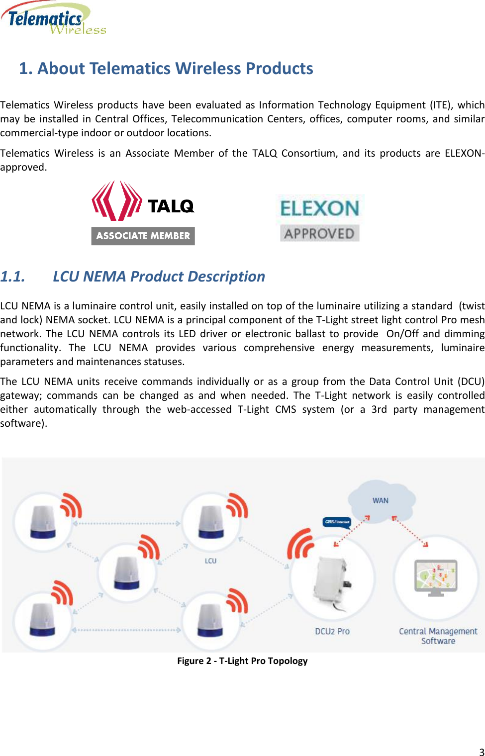      3  1. About Telematics Wireless Products Telematics Wireless products  have  been  evaluated  as Information Technology Equipment  (ITE),  which may  be  installed in Central Offices, Telecommunication  Centers,  offices,  computer rooms,  and  similar commercial-type indoor or outdoor locations. Telematics  Wireless  is  an  Associate  Member  of  the  TALQ  Consortium,  and  its  products  are  ELEXON-approved.                                                                      1.1. LCU NEMA Product Description LCU NEMA is a luminaire control unit, easily installed on top of the luminaire utilizing a standard  (twist and lock) NEMA socket. LCU NEMA is a principal component of the T-Light street light control Pro mesh  network. The LCU  NEMA  controls its LED  driver  or  electronic  ballast  to  provide    On/Off  and  dimming functionality.  The  LCU  NEMA  provides  various  comprehensive  energy  measurements,  luminaire parameters and maintenances statuses. The  LCU  NEMA  units  receive  commands  individually  or  as  a  group  from  the  Data  Control  Unit  (DCU) gateway;  commands  can  be  changed  as  and  when  needed.  The  T-Light  network  is  easily  controlled either  automatically  through  the  web-accessed  T-Light  CMS  system  (or  a  3rd  party  management software).   Figure 2 - T-Light Pro Topology   