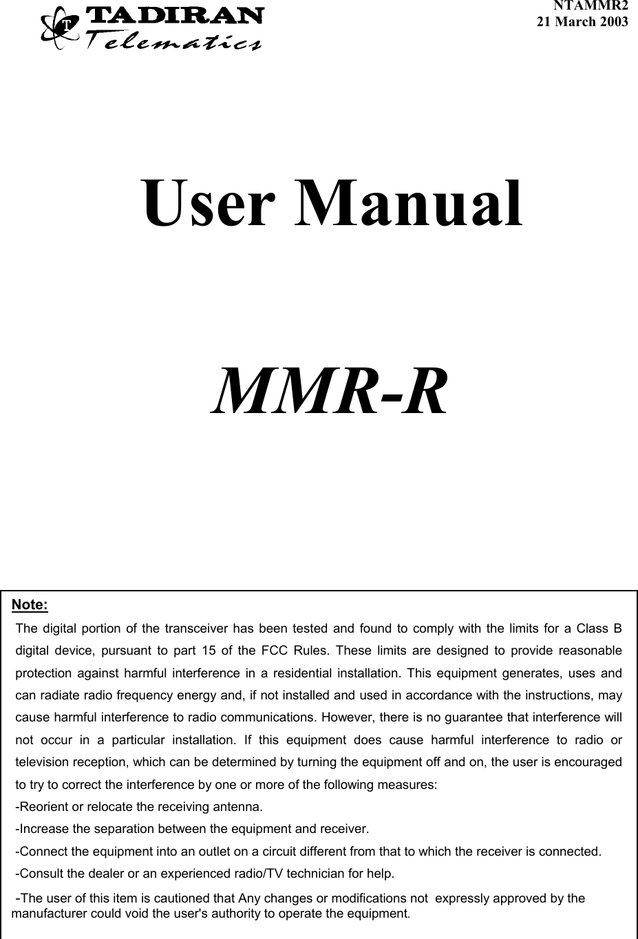    NTAMMR2               21 March 2003     User Manual     MMR-R    Note: The digital portion of the transceiver has been tested and found to comply with the limits for a Class B digital device, pursuant to part 15 of the FCC Rules. These limits are designed to provide reasonable protection against harmful interference in a residential installation. This equipment generates, uses and can radiate radio frequency energy and, if not installed and used in accordance with the instructions, may cause harmful interference to radio communications. However, there is no guarantee that interference will not occur in a particular installation. If this equipment does cause harmful interference to radio or television reception, which can be determined by turning the equipment off and on, the user is encouraged to try to correct the interference by one or more of the following measures:  -Reorient or relocate the receiving antenna. -Increase the separation between the equipment and receiver. -Connect the equipment into an outlet on a circuit different from that to which the receiver is connected. -Consult the dealer or an experienced radio/TV technician for help.  -The user of this item is cautioned that Any changes or modifications not  expressly approved by the       manufacturer could void the user&apos;s authority to operate the equipment.  