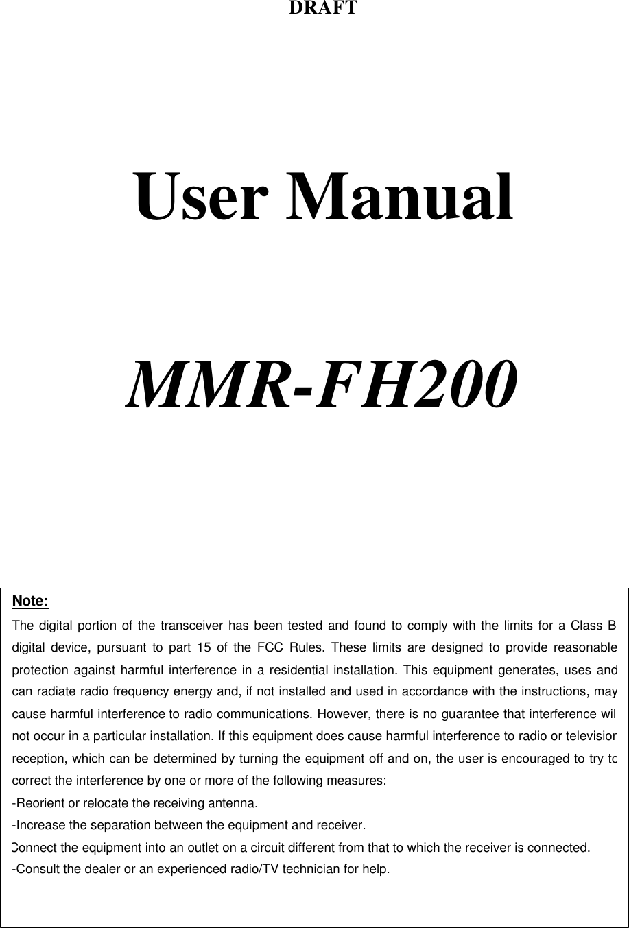 DRAFT     User Manual     MMR-FH200    Note: The digital portion of the transceiver has been tested and found to comply with the limits for a Class B digital device, pursuant to part 15 of the FCC Rules. These limits are designed to provide reasonable protection against harmful interference in a residential installation. This equipment generates, uses and can radiate radio frequency energy and, if not installed and used in accordance with the instructions, may cause harmful interference to radio communications. However, there is no guarantee that interference will not occur in a particular installation. If this equipment does cause harmful interference to radio or television reception, which can be determined by turning the equipment off and on, the user is encouraged to try to correct the interference by one or more of the following measures:  -Reorient or relocate the receiving antenna. -Increase the separation between the equipment and receiver. Connect the equipment into an outlet on a circuit different from that to which the receiver is connected. -Consult the dealer or an experienced radio/TV technician for help.  