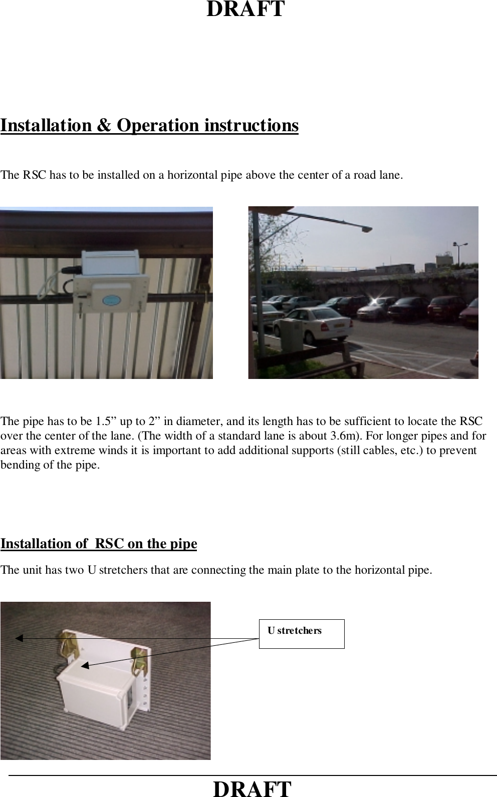 DRAFTDRAFTInstallation &amp; Operation instructionsThe RSC has to be installed on a horizontal pipe above the center of a road lane.              The pipe has to be 1.5” up to 2” in diameter, and its length has to be sufficient to locate the RSCover the center of the lane. (The width of a standard lane is about 3.6m). For longer pipes and forareas with extreme winds it is important to add additional supports (still cables, etc.) to preventbending of the pipe.Installation of  RSC on the pipeThe unit has two U stretchers that are connecting the main plate to the horizontal pipe.U stretchers