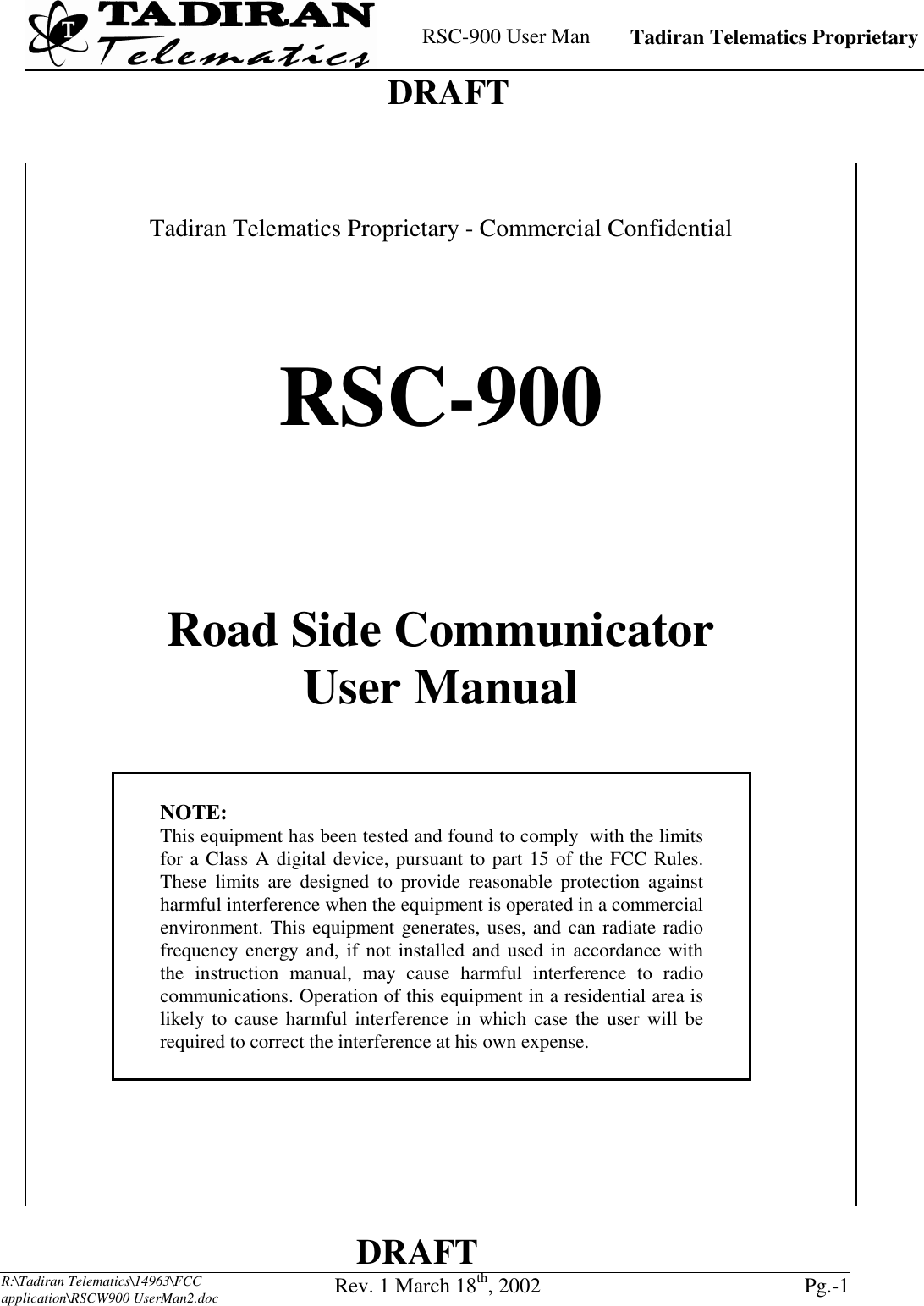    RSC-900 User Man   Tadiran Telematics Proprietary    DRAFT  DRAFT  R:\Tadiran Telematics\14963\FCC application\RSCW900 UserMan2.doc Rev. 1 March 18th, 2002  Pg.-1      Tadiran Telematics Proprietary - Commercial Confidential     RSC-900   Road Side Communicator User Manual     NOTE: This equipment has been tested and found to comply  with the limits for a Class A digital device, pursuant to part 15 of the FCC Rules. These limits are designed to provide reasonable protection against harmful interference when the equipment is operated in a commercial environment. This equipment generates, uses, and can radiate radio frequency energy and, if not installed and used in accordance with the instruction manual, may cause harmful interference to radio communications. Operation of this equipment in a residential area is likely to cause harmful interference in which case the user will be required to correct the interference at his own expense.         