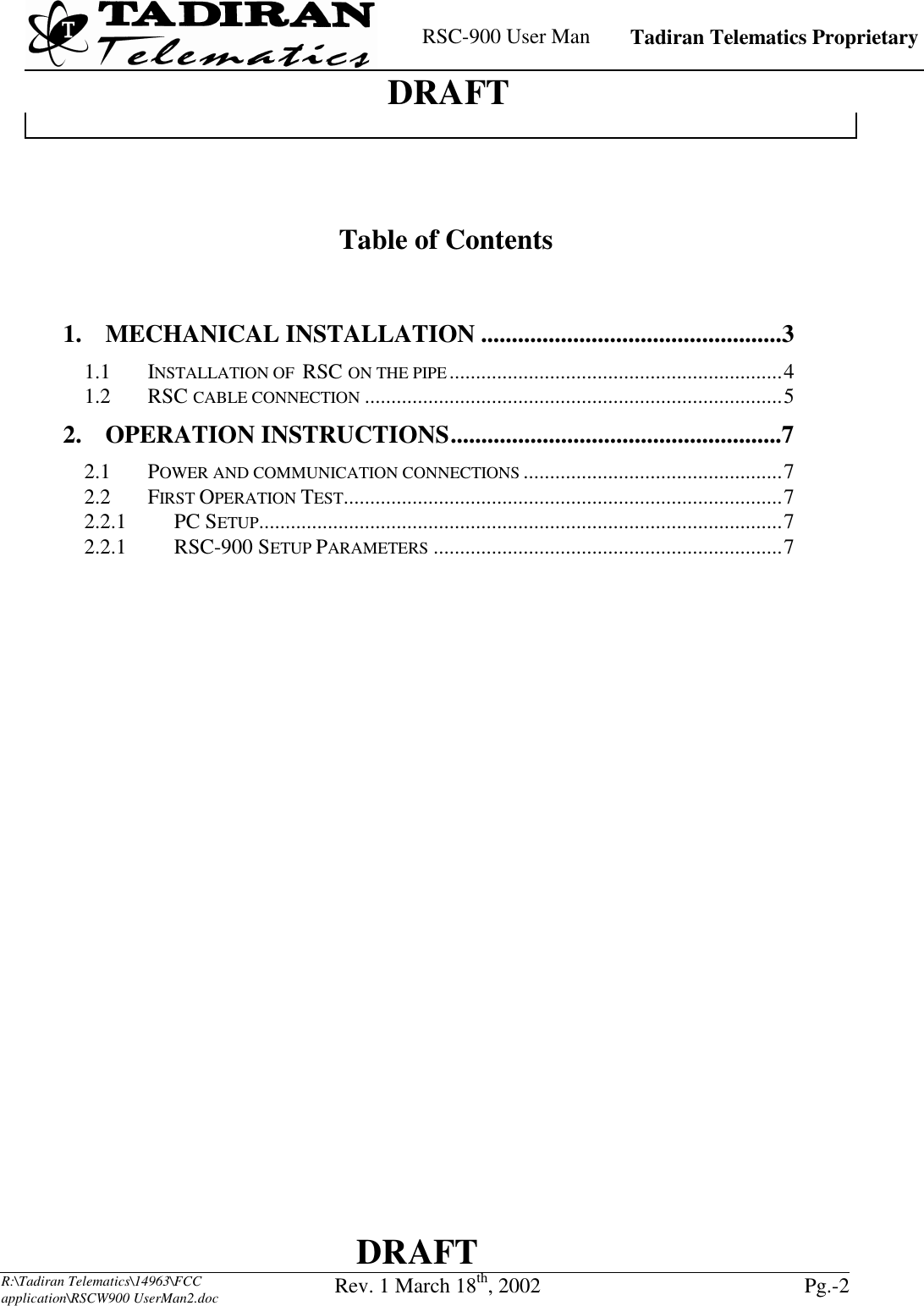    RSC-900 User Man   Tadiran Telematics Proprietary    DRAFT  DRAFT  R:\Tadiran Telematics\14963\FCC application\RSCW900 UserMan2.doc Rev. 1 March 18th, 2002  Pg.-2      Table of Contents   1. MECHANICAL INSTALLATION .................................................3 1.1 INSTALLATION OF  RSC ON THE PIPE...............................................................4 1.2 RSC CABLE CONNECTION ...............................................................................5 2. OPERATION INSTRUCTIONS......................................................7 2.1 POWER AND COMMUNICATION CONNECTIONS .................................................7 2.2 FIRST OPERATION TEST...................................................................................7 2.2.1   PC SETUP...................................................................................................7 2.2.1   RSC-900 SETUP PARAMETERS ..................................................................7  