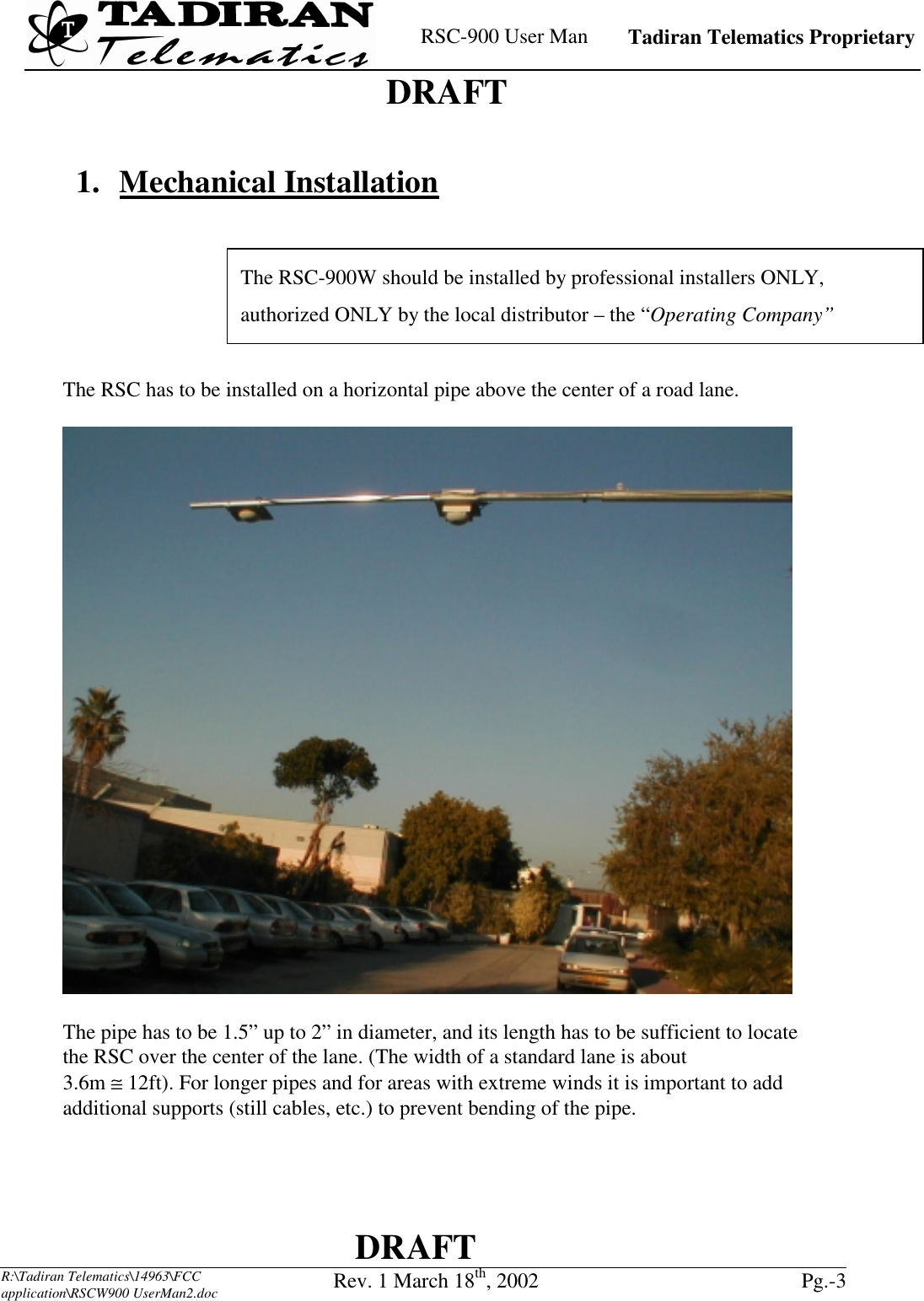    RSC-900 User Man   Tadiran Telematics Proprietary    DRAFT  DRAFT  R:\Tadiran Telematics\14963\FCC application\RSCW900 UserMan2.doc Rev. 1 March 18th, 2002  Pg.-3   1. Mechanical Installation       The RSC has to be installed on a horizontal pipe above the center of a road lane.    The pipe has to be 1.5” up to 2” in diameter, and its length has to be sufficient to locate the RSC over the center of the lane. (The width of a standard lane is about  3.6m ≅ 12ft). For longer pipes and for areas with extreme winds it is important to add additional supports (still cables, etc.) to prevent bending of the pipe. The RSC-900W should be installed by professional installers ONLY, authorized ONLY by the local distributor – the “Operating Company”  