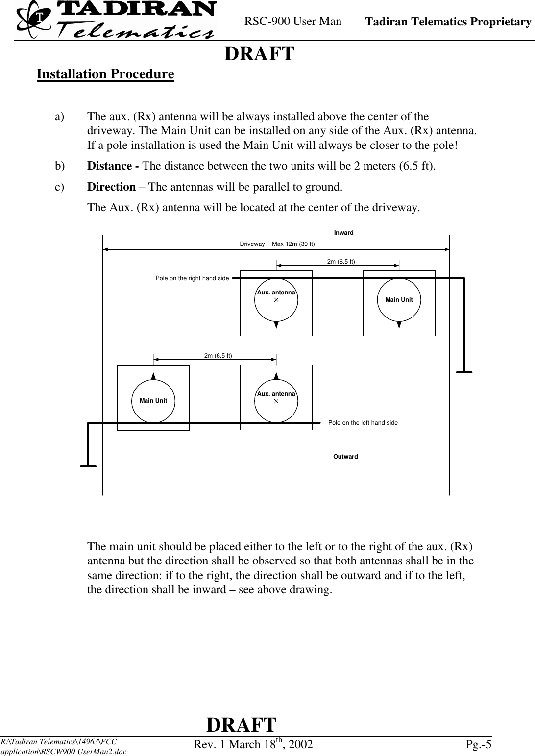    RSC-900 User Man   Tadiran Telematics Proprietary    DRAFT  DRAFT  R:\Tadiran Telematics\14963\FCC application\RSCW900 UserMan2.doc Rev. 1 March 18th, 2002  Pg.-5  Installation Procedure  a)  The aux. (Rx) antenna will be always installed above the center of the driveway. The Main Unit can be installed on any side of the Aux. (Rx) antenna. If a pole installation is used the Main Unit will always be closer to the pole!  b)  Distance - The distance between the two units will be 2 meters (6.5 ft). c)  Direction – The antennas will be parallel to ground. The Aux. (Rx) antenna will be located at the center of the driveway.    The main unit should be placed either to the left or to the right of the aux. (Rx) antenna but the direction shall be observed so that both antennas shall be in the same direction: if to the right, the direction shall be outward and if to the left, the direction shall be inward – see above drawing.    2m (6.5 ft)Driveway -  Max 12m (39 ft)Aux. antenna Main UnitInwardPole on the right hand side2m (6.5 ft)Aux. antennaMain UnitOutwardPole on the left hand side