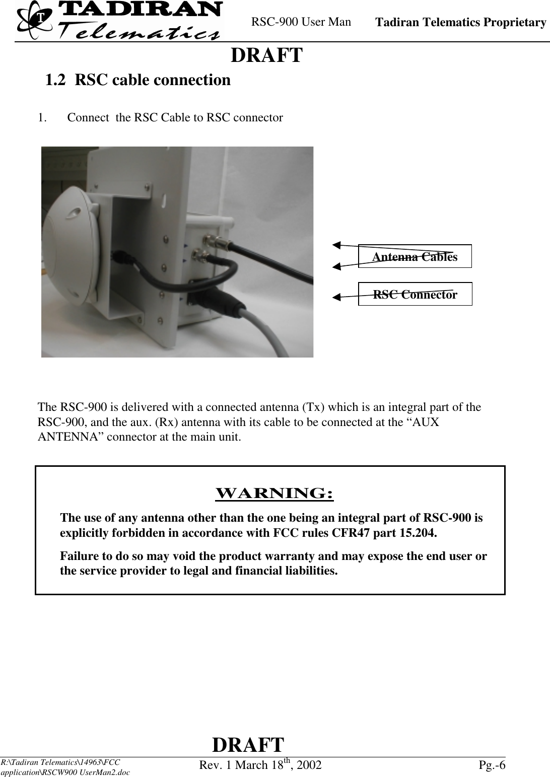    RSC-900 User Man   Tadiran Telematics Proprietary    DRAFT  DRAFT  R:\Tadiran Telematics\14963\FCC application\RSCW900 UserMan2.doc Rev. 1 March 18th, 2002  Pg.-6  1.2  RSC cable connection  1.  Connect  the RSC Cable to RSC connector    The RSC-900 is delivered with a connected antenna (Tx) which is an integral part of the RSC-900, and the aux. (Rx) antenna with its cable to be connected at the “AUX ANTENNA” connector at the main unit.     WARNING: The use of any antenna other than the one being an integral part of RSC-900 is explicitly forbidden in accordance with FCC rules CFR47 part 15.204. Failure to do so may void the product warranty and may expose the end user or the service provider to legal and financial liabilities.     RSC Connector Antenna Cables 