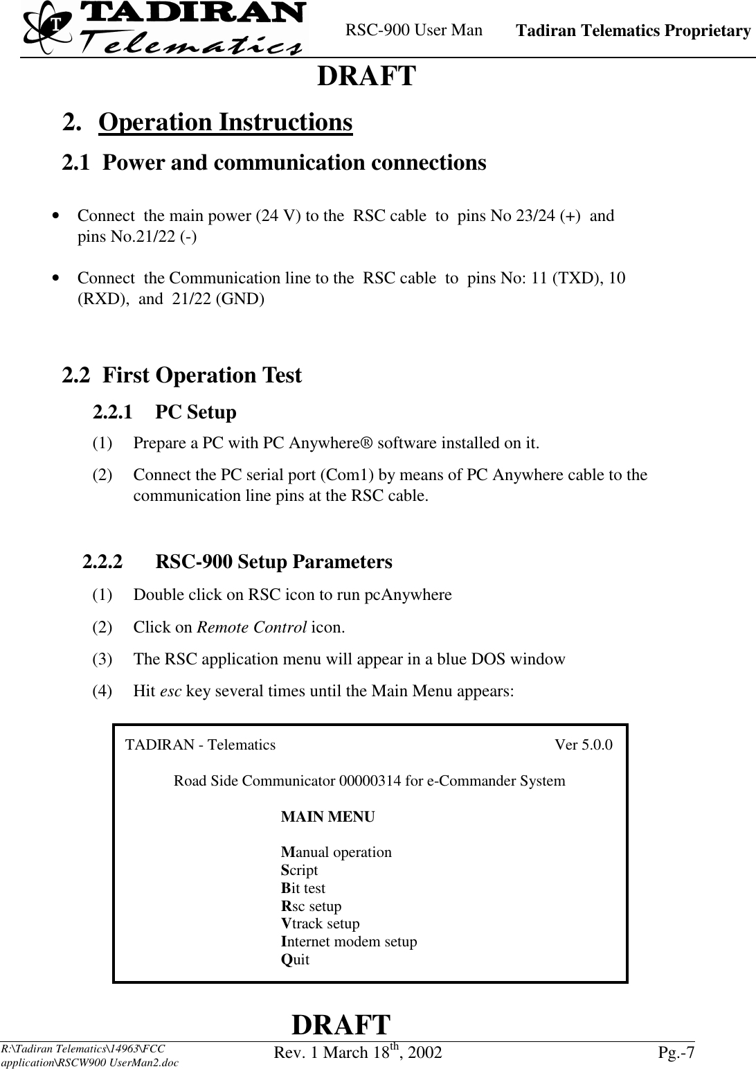    RSC-900 User Man   Tadiran Telematics Proprietary    DRAFT  DRAFT  R:\Tadiran Telematics\14963\FCC application\RSCW900 UserMan2.doc Rev. 1 March 18th, 2002  Pg.-7   2. Operation Instructions 2.1  Power and communication connections  •  Connect  the main power (24 V) to the  RSC cable  to  pins No 23/24 (+)  and  pins No.21/22 (-)  •  Connect  the Communication line to the  RSC cable  to  pins No: 11 (TXD), 10 (RXD),  and  21/22 (GND)   2.2 First Operation Test 2.2.1   PC  Setup (1)  Prepare a PC with PC Anywhere® software installed on it. (2)  Connect the PC serial port (Com1) by means of PC Anywhere cable to the communication line pins at the RSC cable.  2.2.2    RSC-900 Setup Parameters (1)  Double click on RSC icon to run pcAnywhere (2) Click on Remote Control icon. (3)  The RSC application menu will appear in a blue DOS window (4) Hit esc key several times until the Main Menu appears: TADIRAN - Telematics                                        Ver 5.0.0Road Side Communicator 00000314 for e-Commander SystemMAIN MENUManual operationScriptBit testRsc setupVtrack setupInternet modem setupQuit