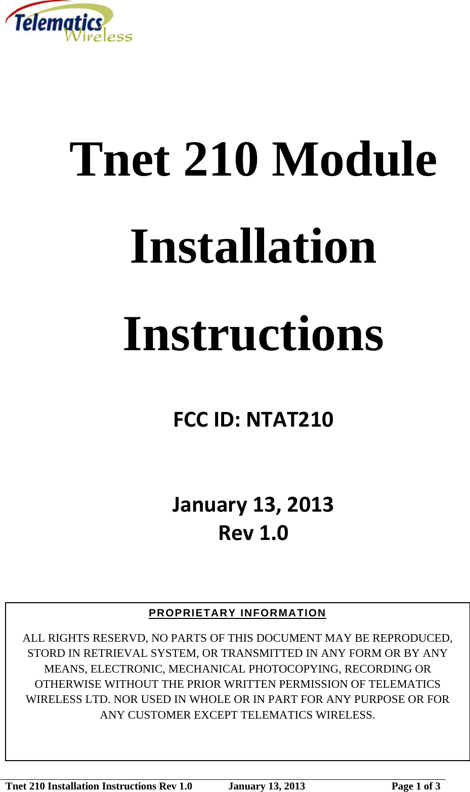  Tnet 210 Installation Instructions Rev 1.0   January 13, 2013  Page 1 of 3  Tnet 210 Module Installation Instructions   FCCID:NTAT210January13,2013Rev1.0    PROPRIETARY INFORMATION  ALL RIGHTS RESERVD, NO PARTS OF THIS DOCUMENT MAY BE REPRODUCED, STORD IN RETRIEVAL SYSTEM, OR TRANSMITTED IN ANY FORM OR BY ANY MEANS, ELECTRONIC, MECHANICAL PHOTOCOPYING, RECORDING OR OTHERWISE WITHOUT THE PRIOR WRITTEN PERMISSION OF TELEMATICS WIRELESS LTD. NOR USED IN WHOLE OR IN PART FOR ANY PURPOSE OR FOR ANY CUSTOMER EXCEPT TELEMATICS WIRELESS.               