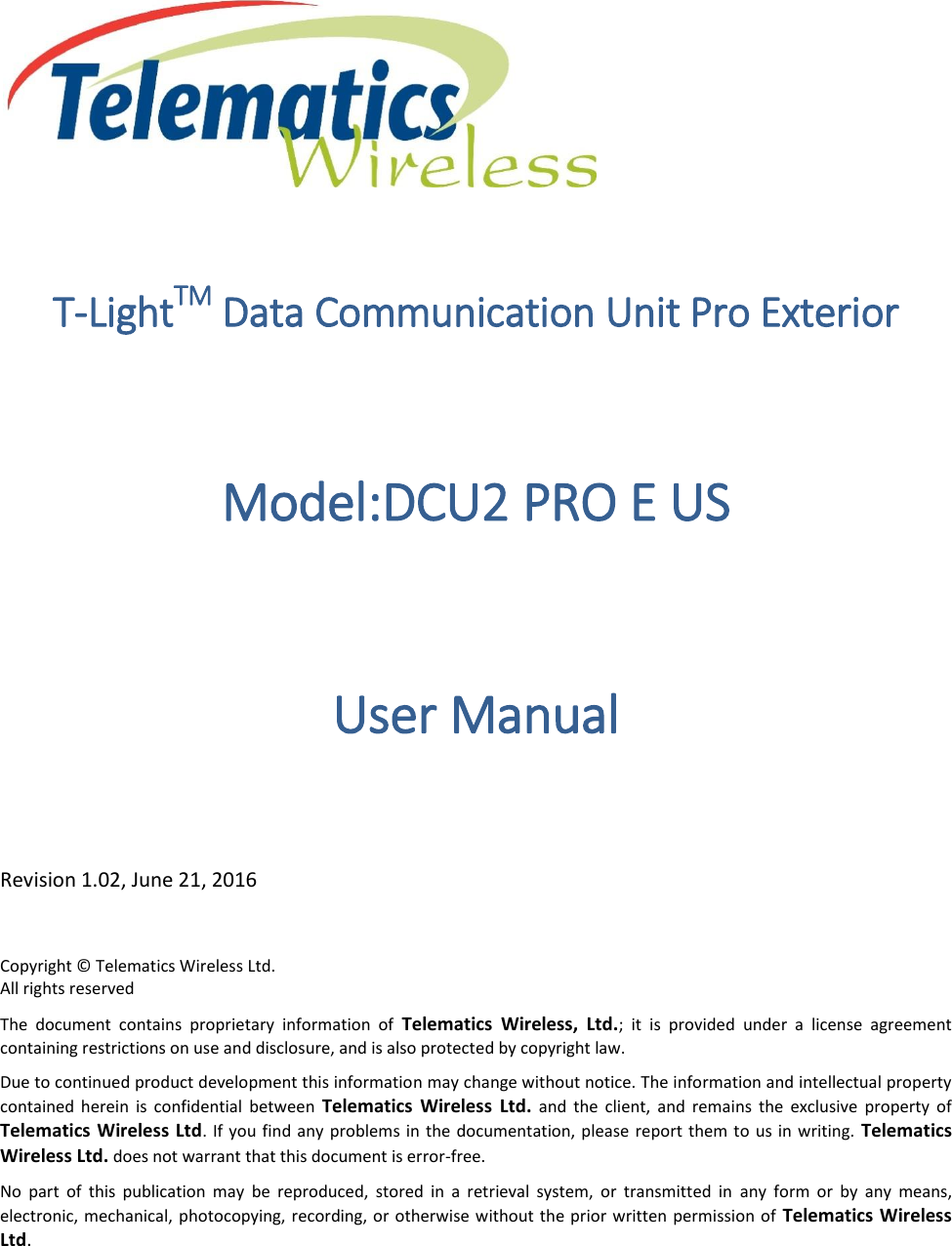 T-LightTM Data Communication Unit Pro Exterior Model:DCU2 PRO E US  User Manual Revision 1.02, June 21, 2016 Copyright © Telematics Wireless Ltd. All rights reserved The  document  contains  proprietary  information  of  Telematics  Wireless,  Ltd.;  it  is  provided  under  a  license  agreement containing restrictions on use and disclosure, and is also protected by copyright law. Due to continued product development this information may change without notice. The information and intellectual property contained  herein  is  confidential  between  Telematics  Wireless  Ltd.  and  the  client,  and  remains  the  exclusive  property  of Telematics Wireless Ltd. If  you find any problems  in the documentation, please report them to  us in writing.  Telematics Wireless Ltd. does not warrant that this document is error-free. No  part  of  this  publication  may  be  reproduced,  stored  in  a  retrieval  system,  or  transmitted  in  any  form  or  by  any  means, electronic, mechanical, photocopying, recording, or otherwise without the prior written permission  of  Telematics Wireless Ltd. 