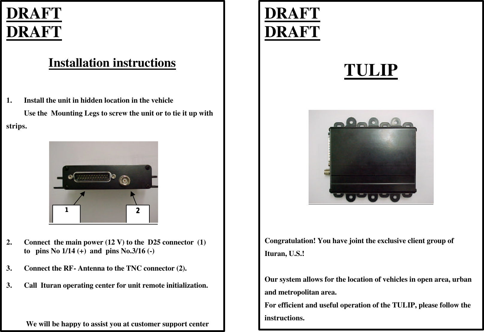  DRAFT                             DRAFT  TULIP           Congratulation! You have joint the exclusive client group of Ituran, U.S.!  Our system allows for the location of vehicles in open area, urban and metropolitan area.  For efficient and useful operation of the TULIP, please follow the instructions.  DRAFT                             DRAFT  Installation instructions    1. Install the unit in hidden location in the vehicle Use the  Mounting Legs to screw the unit or to tie it up with strips.     11    22   2. Connect  the main power (12 V) to the  D25 connector  (1)  to   pins No 1/14 (+)  and  pins No.3/16 (-)         3. Connect the RF- Antenna to the TNC connector (2).  3. Call  Ituran operating center for unit remote initialization.                We will be happy to assist you at customer support center  