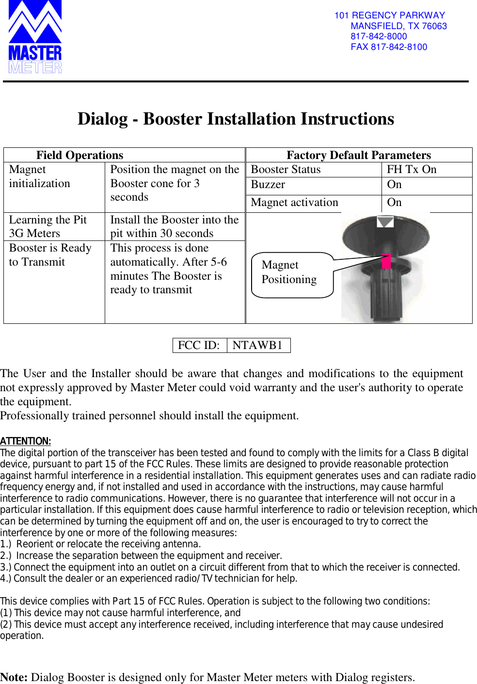                                                   101 REGENCY PARKWAY MANSFIELD, TX 76063 817-842-8000 FAX 817-842-8100    Dialog - Booster Installation Instructions  Field Operations  Factory Default Parameters Booster Status  FH Tx On Buzzer On Magnet initialization  Position the magnet on the Booster cone for 3 seconds  Magnet activation  On Learning the Pit 3G Meters  Install the Booster into the pit within 30 seconds Booster is Ready to Transmit  This process is done automatically. After 5-6 minutes The Booster is ready to transmit                                  FCC ID: NTAWB1  The User and the Installer should be aware that changes and modifications to the equipment not expressly approved by Master Meter could void warranty and the user&apos;s authority to operate the equipment.  Professionally trained personnel should install the equipment.  ATTENTION:ATTENTION:ATTENTION:ATTENTION:    The digital portion of the transceiver has been tested and found to comply with the limits for a Class B digital device, pursuant to part 15 of the FCC Rules. These limits are designed to provide reasonable protection against harmful interference in a residential installation. This equipment generates uses and can radiate radio frequency energy and, if not installed and used in accordance with the instructions, may cause harmful interference to radio communications. However, there is no guarantee that interference will not occur in a particular installation. If this equipment does cause harmful interference to radio or television reception, which can be determined by turning the equipment off and on, the user is encouraged to try to correct the interference by one or more of the following measures:  1.)  Reorient or relocate the receiving antenna. 2.)  Increase the separation between the equipment and receiver. 3.) Connect the equipment into an outlet on a circuit different from that to which the receiver is connected. 4.) Consult the dealer or an experienced radio/TV technician for help.  This device complies with Part 15 of FCC Rules. Operation is subject to the following two conditions: (1) This device may not cause harmful interference, and (2) This device must accept any interference received, including interference that may cause undesired operation.   Note: Dialog Booster is designed only for Master Meter meters with Dialog registers. Magnet Positioning 