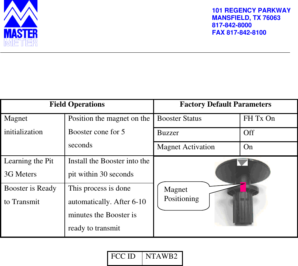          101 REGENCY PARKWAY MANSFIELD, TX 76063 817-842-8000 FAX 817-842-8100     Field Operations Factory Default Parameters Magnet initialization Position the magnet on the Booster cone for 5 seconds Booster Status FH Tx On Buzzer Off Magnet Activation On Learning the Pit 3G Meters Install the Booster into the pit within 30 seconds                                 Booster is Ready to Transmit This process is done automatically. After 6-10 minutes the Booster is ready to transmit  FCC ID NTAWB2  Magnet Positioning 