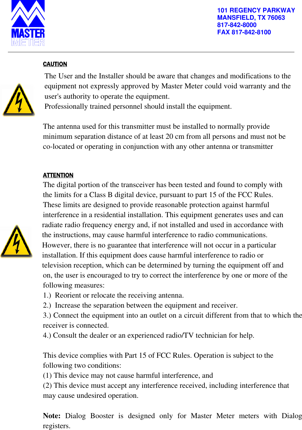          101 REGENCY PARKWAY MANSFIELD, TX 76063 817-842-8000 FAX 817-842-8100   CAUTION The User and the Installer should be aware that changes and modifications to the equipment not expressly approved by Master Meter could void warranty and the user&apos;s authority to operate the equipment.  Professionally trained personnel should install the equipment.  The antenna used for this transmitter must be installed to normally provide minimum separation distance of at least 20 cm from all persons and must not be co-located or operating in conjunction with any other antenna or transmitter   ATTENTION The digital portion of the transceiver has been tested and found to comply with the limits for a Class B digital device, pursuant to part 15 of the FCC Rules. These limits are designed to provide reasonable protection against harmful interference in a residential installation. This equipment generates uses and can radiate radio frequency energy and, if not installed and used in accordance with the instructions, may cause harmful interference to radio communications. However, there is no guarantee that interference will not occur in a particular installation. If this equipment does cause harmful interference to radio or television reception, which can be determined by turning the equipment off and on, the user is encouraged to try to correct the interference by one or more of the following measures:  1.)  Reorient or relocate the receiving antenna. 2.)  Increase the separation between the equipment and receiver. 3.) Connect the equipment into an outlet on a circuit different from that to which the receiver is connected. 4.) Consult the dealer or an experienced radio/TV technician for help.  This device complies with Part 15 of FCC Rules. Operation is subject to the following two conditions: (1) This device may not cause harmful interference, and (2) This device must accept any interference received, including interference that may cause undesired operation.  Note:  Dialog  Booster  is  designed  only  for  Master  Meter  meters  with  Dialog registers. 