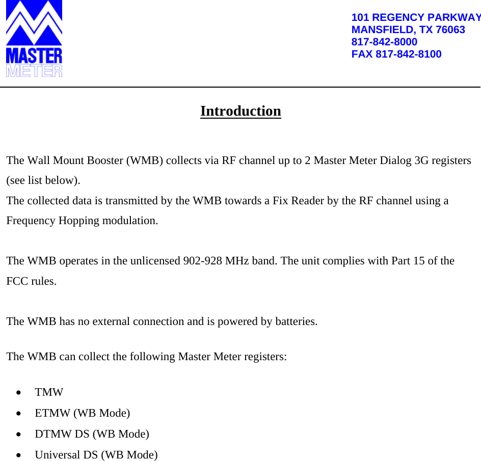          101 REGENCY PARKWAYMANSFIELD, TX 76063 817-842-8000 FAX 817-842-8100   Introduction  The Wall Mount Booster (WMB) collects via RF channel up to 2 Master Meter Dialog 3G registers (see list below).   The collected data is transmitted by the WMB towards a Fix Reader by the RF channel using a Frequency Hopping modulation.   The WMB operates in the unlicensed 902-928 MHz band. The unit complies with Part 15 of the FCC rules.  The WMB has no external connection and is powered by batteries.  The WMB can collect the following Master Meter registers:   TMW  ETMW (WB Mode)  DTMW DS (WB Mode)  Universal DS (WB Mode)         