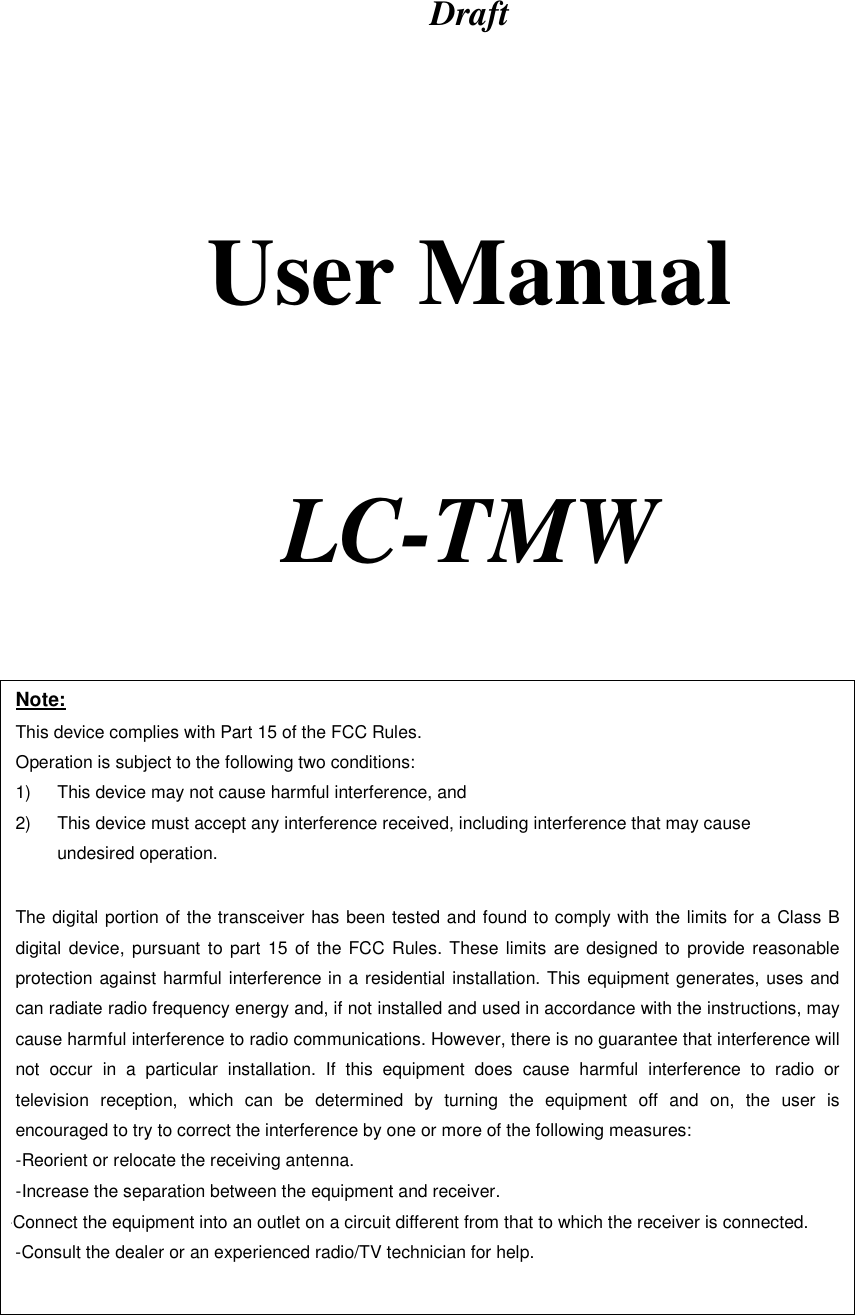 Draft      User Manual     LC-TMW   Note: This device complies with Part 15 of the FCC Rules. Operation is subject to the following two conditions: 1)  This device may not cause harmful interference, and 2)  This device must accept any interference received, including interference that may cause undesired operation.  The digital portion of the transceiver has been tested and found to comply with the limits for a Class B digital device, pursuant to part 15 of the FCC Rules. These limits are designed to provide reasonable protection against harmful interference in a residential installation. This equipment generates, uses and can radiate radio frequency energy and, if not installed and used in accordance with the instructions, may cause harmful interference to radio communications. However, there is no guarantee that interference will not occur in a particular installation. If this equipment does cause harmful interference to radio or television reception, which can be determined by turning the equipment off and on, the user is encouraged to try to correct the interference by one or more of the following measures:  -Reorient or relocate the receiving antenna. -Increase the separation between the equipment and receiver. -Connect the equipment into an outlet on a circuit different from that to which the receiver is connected. -Consult the dealer or an experienced radio/TV technician for help.  