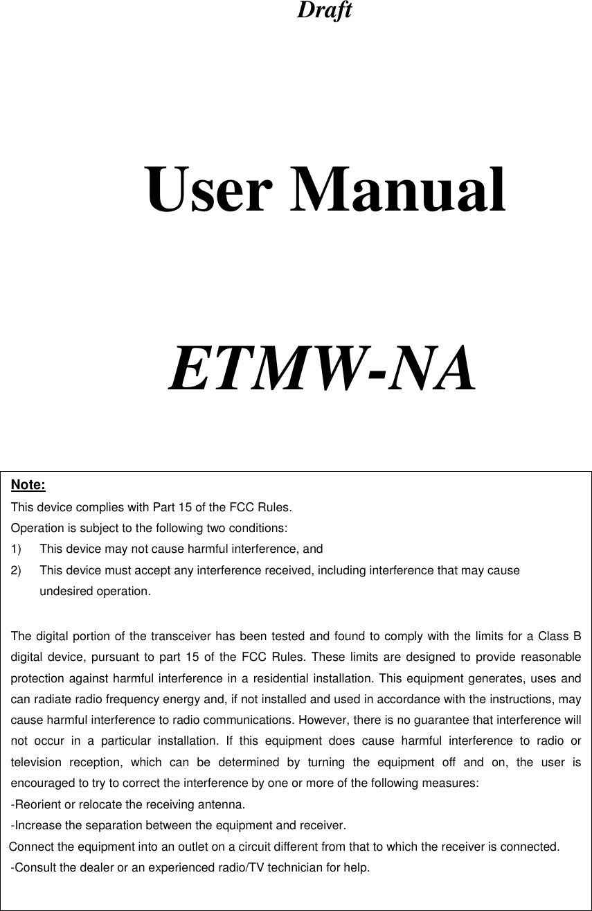 Draft      User Manual     ETMW-NA   Note: This device complies with Part 15 of the FCC Rules. Operation is subject to the following two conditions: 1)  This device may not cause harmful interference, and 2)  This device must accept any interference received, including interference that may cause undesired operation.  The digital portion of the transceiver has been tested and found to comply with the limits for a Class B digital device, pursuant to part 15 of the FCC Rules. These limits are designed to provide reasonable protection against harmful interference in a residential installation. This equipment generates, uses and can radiate radio frequency energy and, if not installed and used in accordance with the instructions, may cause harmful interference to radio communications. However, there is no guarantee that interference will not occur in a particular installation. If this equipment does cause harmful interference to radio or television reception, which can be determined by turning the equipment off and on, the user is encouraged to try to correct the interference by one or more of the following measures:  -Reorient or relocate the receiving antenna. -Increase the separation between the equipment and receiver. -Connect the equipment into an outlet on a circuit different from that to which the receiver is connected. -Consult the dealer or an experienced radio/TV technician for help.  