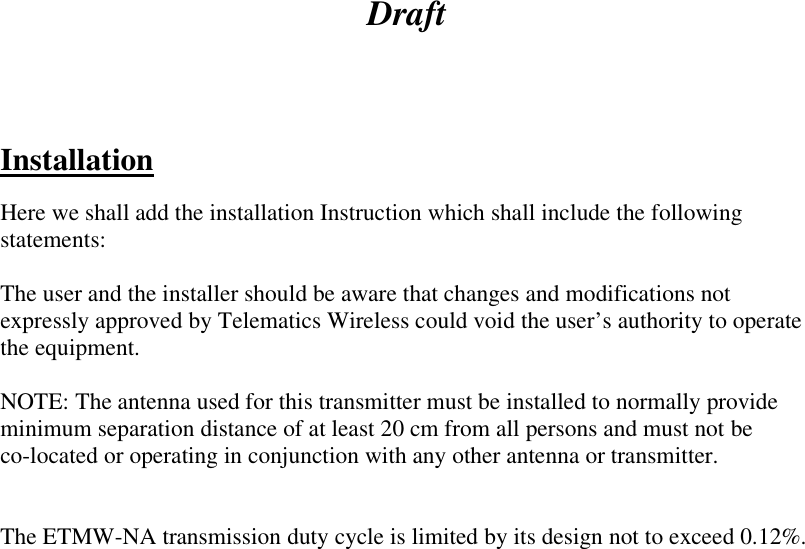 Draft     Installation  Here we shall add the installation Instruction which shall include the following statements:  The user and the installer should be aware that changes and modifications not expressly approved by Telematics Wireless could void the user’s authority to operate the equipment.  NOTE: The antenna used for this transmitter must be installed to normally provide minimum separation distance of at least 20 cm from all persons and must not be  co-located or operating in conjunction with any other antenna or transmitter.   The ETMW-NA transmission duty cycle is limited by its design not to exceed 0.12%.  