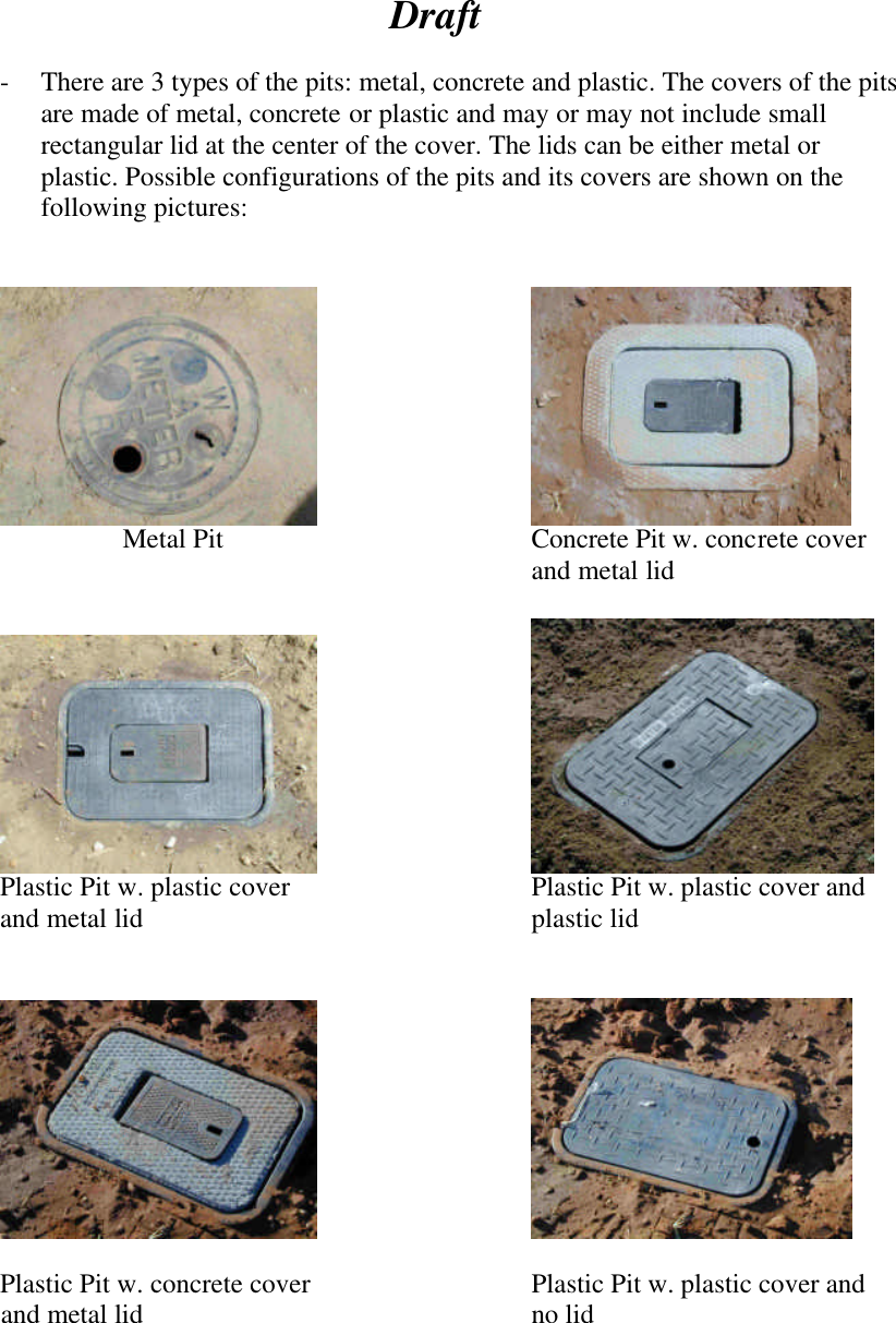  Draft  - There are 3 types of the pits: metal, concrete and plastic. The covers of the pits are made of metal, concrete or plastic and may or may not include small rectangular lid at the center of the cover. The lids can be either metal or plastic. Possible configurations of the pits and its covers are shown on the following pictures:          Metal Pit Concrete Pit w. concrete cover and metal lid         Plastic Pit w. plastic cover    Plastic Pit w. plastic cover and  and metal lid     plastic lid                       Plastic Pit w. concrete cover   Plastic Pit w. plastic cover and        and metal lid     no lid      