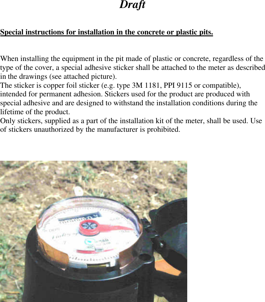  Draft   Special instructions for installation in the concrete or plastic pits.   When installing the equipment in the pit made of plastic or concrete, regardless of the type of the cover, a special adhesive sticker shall be attached to the meter as described in the drawings (see attached picture). The sticker is copper foil sticker (e.g. type 3M 1181, PPI 9115 or compatible), intended for permanent adhesion. Stickers used for the product are produced with special adhesive and are designed to withstand the installation conditions during the lifetime of the product. Only stickers, supplied as a part of the installation kit of the meter, shall be used. Use of stickers unauthorized by the manufacturer is prohibited.     
