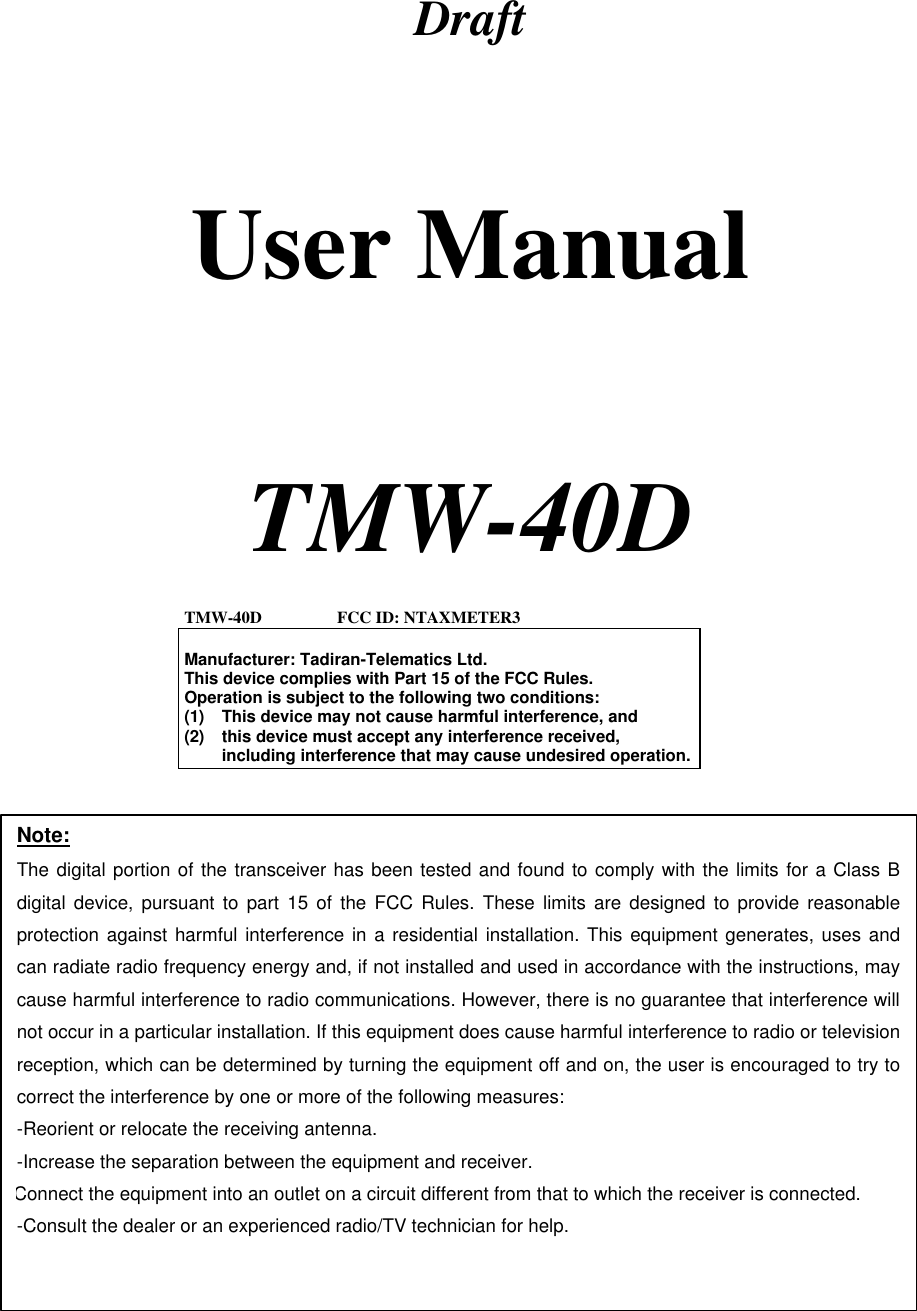   Draft   User Manual     TMW-40D    TMW-40D                  FCC ID: NTAXMETER3  Manufacturer: Tadiran-Telematics Ltd. This device complies with Part 15 of the FCC Rules. Operation is subject to the following two conditions: (1) This device may not cause harmful interference, and (2) this device must accept any interference received, including interference that may cause undesired operation. Note: The digital portion of the transceiver has been tested and found to comply with the limits for a Class B digital device, pursuant to part 15 of the FCC Rules. These limits are designed to provide reasonable protection against harmful interference in a residential installation. This equipment generates, uses and can radiate radio frequency energy and, if not installed and used in accordance with the instructions, may cause harmful interference to radio communications. However, there is no guarantee that interference will not occur in a particular installation. If this equipment does cause harmful interference to radio or television reception, which can be determined by turning the equipment off and on, the user is encouraged to try to correct the interference by one or more of the following measures:  -Reorient or relocate the receiving antenna. -Increase the separation between the equipment and receiver. Connect the equipment into an outlet on a circuit different from that to which the receiver is connected. -Consult the dealer or an experienced radio/TV technician for help.  