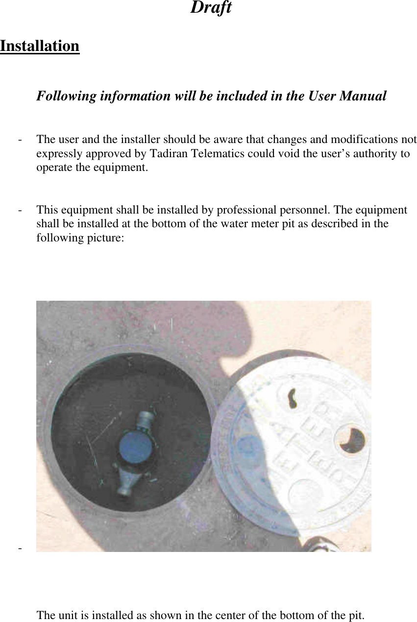  Draft  Installation   Following information will be included in the User Manual   - The user and the installer should be aware that changes and modifications not expressly approved by Tadiran Telematics could void the user’s authority to operate the equipment.   - This equipment shall be installed by professional personnel. The equipment shall be installed at the bottom of the water meter pit as described in the following picture:      -       The unit is installed as shown in the center of the bottom of the pit.      