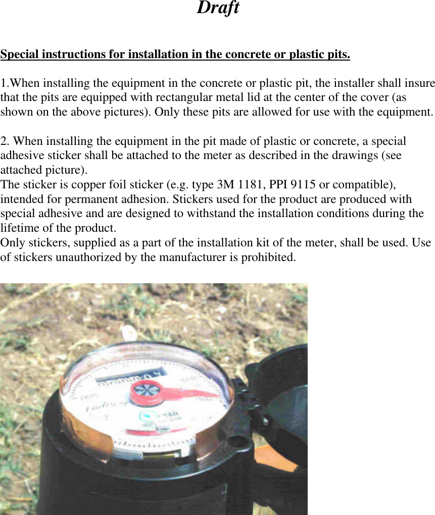   Draft   Special instructions for installation in the concrete or plastic pits.  1.When installing the equipment in the concrete or plastic pit, the installer shall insure that the pits are equipped with rectangular metal lid at the center of the cover (as shown on the above pictures). Only these pits are allowed for use with the equipment.   2. When installing the equipment in the pit made of plastic or concrete, a special adhesive sticker shall be attached to the meter as described in the drawings (see attached picture). The sticker is copper foil sticker (e.g. type 3M 1181, PPI 9115 or compatible), intended for permanent adhesion. Stickers used for the product are produced with special adhesive and are designed to withstand the installation conditions during the lifetime of the product. Only stickers, supplied as a part of the installation kit of the meter, shall be used. Use of stickers unauthorized by the manufacturer is prohibited.     